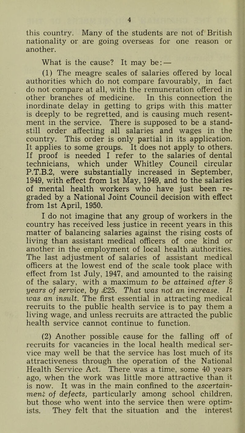 this country. Many of the students are not of British nationality or are going overseas for one reason or another. What is the cause? It may be: — (1) The meagre scales of salaries offered by local authorities which do not compare favourably, in fact do not compare at all, with the remuneration offered in other branches of medicine. In this connection the inordinate delay in getting to grips with this matter is deeply to be regretted, and is causing much resent- ment in the service. There is supposed to be a stand- still order affecting all salaries and wages in the country. This order is only partial in its application. It applies to some groups. It does not apply to others. If proof is needed I refer to the salaries of dental technicians, which under Whitley Council circular P.T.B.2, were substantially increased in September, 1949, with effect from 1st May, 1949, and to the salaries of mental health workers who have just been re- graded by a National Joint Council decision with effect from 1st April, 1950. I do not imagine that any group of workers in the country has received less justice in recent years in this matter of balancing salaries against the rising costs of living than assistant medical officers of one kind or another in the employment of local health authorities. The last adjustment of salaries of assistant medical officers at the lowest end of the scale took place with effect from 1st July, 1947, and amounted to the raising of the salary, with a maximum to be attained after 8 years of service, by £25. That was not an increase. It was an insult. The first essential in attracting medical recruits to the public health service is to pay them a living wage, and unless recruits are attracted the public health service cannot continue to function. (2) Another possible cause for the falling off of recruits for vacancies in the local health medical ser- vice may well be that the service has lost much of its attractiveness through the operation of the National Health Service Act. There was a time, some 40 years ago, when the work was little more attractive than it is now. It was in the main confined to the ascertain- ment of defects, particularly among school children, but those who went into the service then were optim- ists. They felt that the situation and the interest