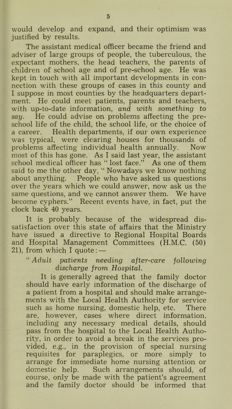 would develop and expand, and their optimism was justified by results. The assistant medical officer became the friend and adviser of large groups of people, the tuberculous, the expectant mothers, the head teachers, the parents of children of school age and of pre-school age. He was kept in touch with all important developments in con- nection with these groups of cases in this county and I suppose in most counties by the headquarters depart- ment. He could meet patients, parents and teachers, with up-to-date information, and with something to say. He could advise on problems affecting the pre- school life of the child, the school life, or the choice of a career. Health departments, if our own experience was typical, were clearing houses for thousands of problems affecting individual health annually. Now most of this has gone. As I said last year, the assistant school medical officer has “ lost face.” As one of them said to me the other day, “ Nowadays we know nothing about anything. People who have asked us questions over the years which we could answer, now ask us the same questions, and we cannot answer them. We have become cyphers.” Recent events have, in fact, put the clock back 40 years. It is probably because of the widespread dis- satisfaction over this state of affairs that the Ministry have issued a directive to Regional Hospital Boards and Hospital Management Committees (H.M.C. (50) 21), from which I quote: — “ Adult patients needing after-care folloiving discharge from Hospital. It is generally agreed that the family doctor should have early information of the discharge of a patient from a hospital and should make arrange- ments with the Local Health Authority for service such as home nursing, domestic help, etc. There are, however, cases where direct information, including any necessary medical details, should pass from the hospital to the Local Health Autho- rity, in order to avoid a break in the services pro- vided, e.g., in the provision of special nursing requisites for paraplegics, or more simply to arrange for immediate home nursing attention or domestic help. Such arrangements should, of course, only be made with the patient’s agreement and the family doctor should be informed that