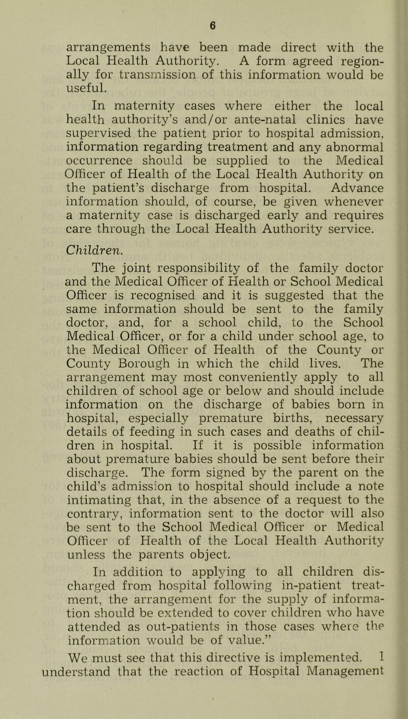 arrangements have been made direct with the Local Health Authority. A form agreed region- ally for transmission of this information would be useful. In maternity cases where either the local health authority’s and/or ante-natal clinics have supervised the patient prior to hospital admission, information regarding treatment and any abnormal occurrence should be supplied to the Medical Officer of Health of the Local Health Authority on the patient’s discharge from hospital. Advance information should, of course, be given whenever a maternity case is discharged early and requires care through the Local Health Authority service. Children. The joint responsibility of the family doctor and the Medical Officer of Health or School Medical Officer is recognised and it is suggested that the same information should be sent to the family doctor, and, for a school child, to the School Medical Officer, or for a child under school age, to the Medical Officer of Health of the County or County Borough in which the child lives. The arrangement may most conveniently apply to all children of school age or below and should include information on the discharge of babies born in hospital, especially premature births, necessary details of feeding in such cases and deaths of chil- dren in hospital. If it is possible information about premature babies should be sent before their discharge. The form signed by the parent on the child’s admission to hospital should include a note intimating that, in the absence of a request to the contrary, information sent to the doctor will also be sent to the School Medical Officer or Medical Officer of Health of the Local Health Authority unless the parents object. In addition to applying to all children dis- charged from hospital following in-patient treat- ment, the arrangement for the supply of informa- tion should be extended to cover children who have attended as out-patients in those cases where the information would be of value.” We must see that this directive is implemented. 1 understand that the reaction of Hospital Management