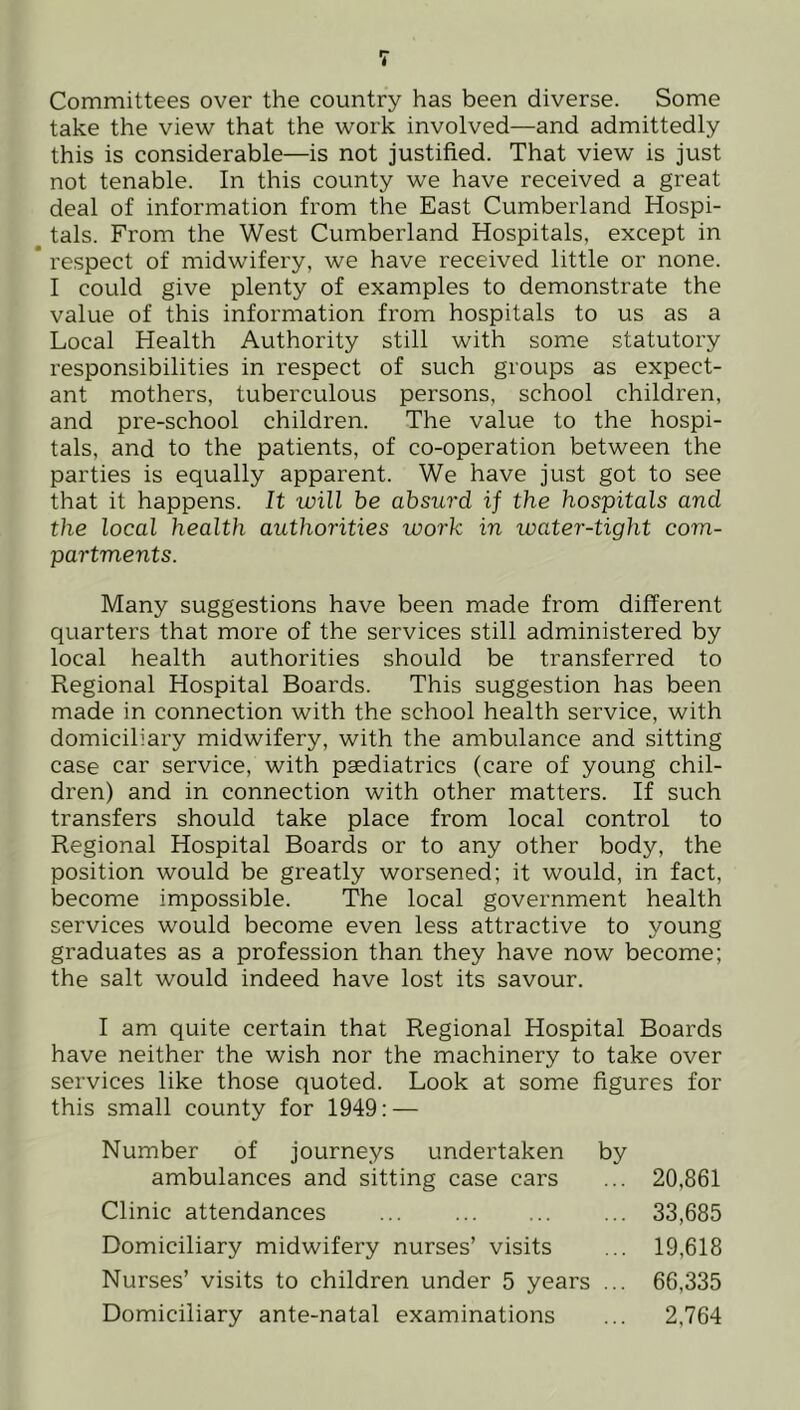 Committees over the country has been diverse. Some take the view that the work involved—and admittedly this is considerable—is not justified. That view is just not tenable. In this county we have received a great deal of information from the East Cumberland Hospi- tals. From the West Cumberland Hospitals, except in * respect of midwifery, we have received little or none. I could give plenty of examples to demonstrate the value of this information from hospitals to us as a Local Health Authority still with some statutory responsibilities in respect of such groups as expect- ant mothers, tuberculous persons, school children, and pre-school children. The value to the hospi- tals, and to the patients, of co-operation between the parties is equally apparent. We have just got to see that it happens. It will be absurd if the hospitals and the local health authorities work in water-tight com- partments. Many suggestions have been made from different quarters that more of the services still administered by local health authorities should be transferred to Regional Hospital Boai'ds. This suggestion has been made in connection with the school health service, with domiciliary midwifery, with the ambulance and sitting case car service, with paediatrics (care of young chil- dren) and in connection with other matters. If such transfers should take place from local control to Regional Hospital Boards or to any other body, the position would be greatly worsened; it would, in fact, become impossible. The local government health services would become even less attractive to young graduates as a profession than they have now become; the salt would indeed have lost its savour. I am quite certain that Regional Hospital Boards have neither the wish nor the machinery to take over services like those quoted. Look at some figures for this small county for 1949: — Number of journeys undertaken by ambulances and sitting case cars ... 20,861 Clinic attendances ... 33,685 Domiciliary midwifery nurses’ visits ... 19,618 Nurses’ visits to children under 5 years ... 66,335 Domiciliary ante-natal examinations ... 2,764