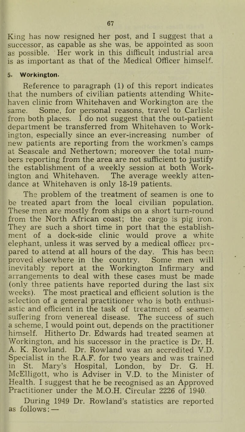 King has now resigned her post, and I suggest that a successor, as capable as she was, be appointed as soon as possible. Her work in this difficult industrial area is as important as that of the Medical Officer himself. 5. Workington. Reference to paragraph (1) of this report indicates that the numbers of civilian patients attending White- haven clinic from Whitehaven and Workington are the same. Some, for personal reasons, travel to Carlisle from both places. I do not suggest that the out-patient department be transferred from Whitehaven to Work- ington, especially since an ever-increasing number of new patients are reporting from the workmen’s camps at Seascale and Nethertown; moreover the total num- bers reporting from the area are not sufficient to justify the establishment of a weekly session at both Work- ington and Whitehaven. The average weekly atten- dance at Whitehaven is only 18-19 patients. The problem of the treatment of seamen is one to be treated apart from the local civilian population. These men are mostly from ships on a short turn-round from the North African coast; the cargo is pig iron. They are such a short time in port that the establish- ment of a dock-side clinic would prove a white elephant, unless it was served by a medical officer pre- pared to attend at all hours of the day. This has been proved elsewhere in the country. Some men will inevitably report at the Workington Infirmary and arrangements to deal with these cases must be made (only three patients have reported during the last six weeks). The most practical and efficient solution is the selection of a general practitioner who is both enthusi- astic and efficient in the task of treatment of seamen suffering from venereal disease. The success of such a scheme, I would point out, depends on the practitioner himself. Hitherto Dr. Edwards had treated seamen at Workington, and his successor in the practice is Dr. H. A. K. Rowland. Dr. Rowland was an accredited V.D. Specialist in the R.A.F. for two years and was trained in St. Mary’s Hospital, London, by Dr. G. H. McElligott, who is Adviser in V.D. to the Minister of Health. I suggest that he be recognised as an Approved Practitioner under the M.O.H. Circular 2226 of 1940. During 1949 Dr. Rowland’s statistics are reported as follows: —