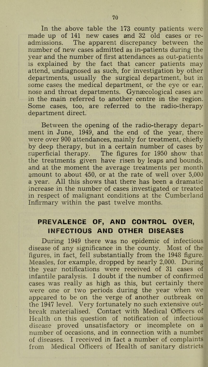 In the above table the 173 county patients were made up of 141 new cases and 32 old cases or re- admissions. The apparent discrepancy between the number of new cases admitted as in-patients during the year and the number of first attendances as out-patients is explained by the fact that cancer patients may attend, undiagnosed as such, for investigation by other departments, usually the surgical department, but in some cases the medical department, or the eye or ear, nose and throat departments. Gynaecological cases are in the main referred to another centre in the region. Some cases, too, are referred to the radio-therapy department direct. Between the opening of the radio-therapy depart- ment in June, 1949, and the end of t'he year, there were over 900 attendances, mainly for treatment, chiefly by deep therapy, but in a certain number of cases by superficial therapy. The figures for 1950 show that the treatments given have risen by leaps and bounds, and at the moment the average treatments per month amount to about 450, or at the rate of well over 5,000 a year. All this shows that there has been a dramatic increase in the number of cases investigated or treated in respect of malignant conditions at the Cumberland Infirmary within the past twelve months. PREVALENCE OF, AND CONTROL OVER, INFECTIOUS AND OTHER DISEASES During 1949 there was no epidemic of infectious disease of any significance in the county. Most of t’he figures, in fact, fell substantially from the 1948 figure. Measles, for example, dropped by nearly 2,000. During the year notifications were received of 31 cases of infantile paralysis. I doubt if the number of confirmed cases was really as high as this, but certainly there were one or two periods during the year when we appeared to be on the verge of another outbreak on the 1947 level. Very fortunately no such extensive out- break materialised. Contact with Medical Officers of Health on this question of notification of infectious disease proved unsatisfactory or incomplete on a number of occasions, and in connection with a number of diseases. I received in fact a number of complaints from Medical Officers of Health of sanitary districts