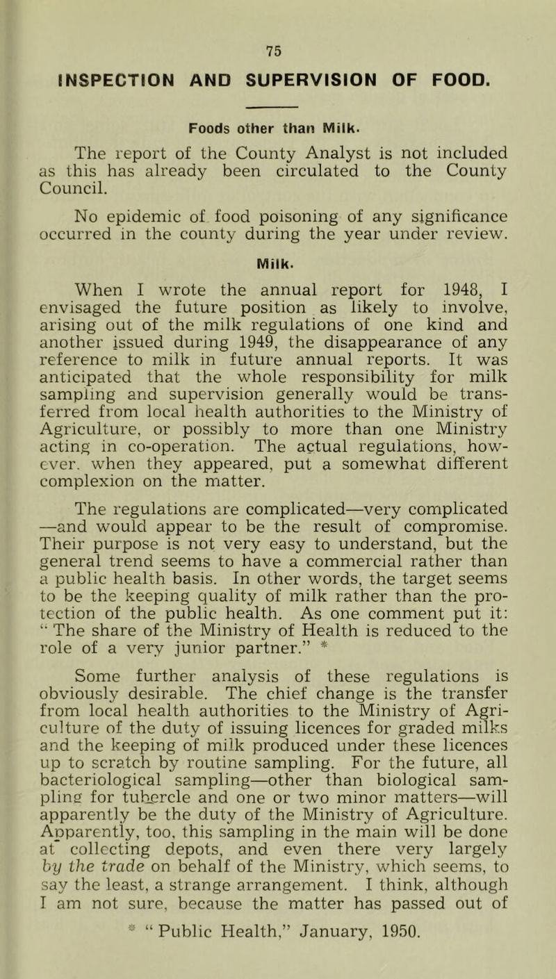 INSPECTION AND SUPERVISION OF FOOD. Foods other than Milk. The report of the County Analyst is not included as this has already been circulated to the County Council. No epidemic of food poisoning of any significance occurred in the county during the year under review. Milk. When I wrote the annual report for 1948, I envisaged the future position as likely to involve, arising out of the milk regulations of one kind and another issued during 1949, the disappearance of any reference to milk in future annual reports. It was anticipated that the whole responsibility for milk sampling and supervision generally would be trans- ferred from local health authorities to the Ministry of Agriculture, or possibly to more than one Ministry acting in co-operation. The actual regulations, how- ever. when they appeared, put a somewhat different complexion on the matter. The regulations are complicated—very complicated —and would appear to be the result of compromise. Their purpose is not very easy to understand, but the general trend seems to have a commercial rather than a public health basis. In other words, the target seems to be the keeping quality of milk rather than the pro- tection of the public health. As one comment put it: u The share of the Ministry of Health is reduced to the role of a very junior partner.” * Some further analysis of these regulations is obviously desirable. The chief change is the transfer from local health authorities to the Ministry of Agri- culture of the duty of issuing licences for graded milks and the keeping of milk produced under these licences up to scratch by routine sampling. For the future, all bacteriological sampling—other than biological sam- pling for tubercle and one or two minor matters—will apparently be the duty of the Ministry of Agriculture. Apparently, too, this sampling in the main will be done at* collecting depots, and even there very largely by the trade on behalf of the Ministry, which seems, to say the least, a strange arrangement. I think, although I am not sure, because the matter has passed out of * “ Public Health,” January, 1950.