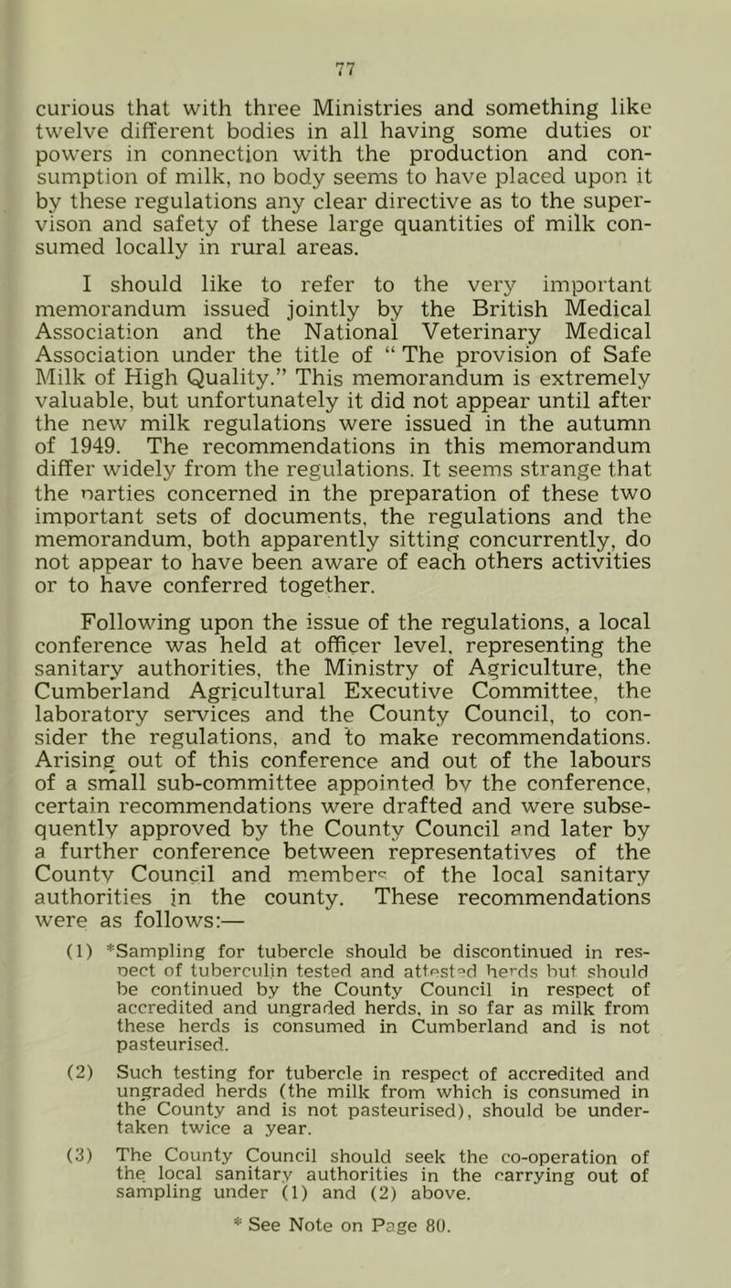 curious that with three Ministries and something like twelve different bodies in all having some duties or powers in connection with the production and con- sumption of milk, no body seems to have placed upon it by these regulations any clear directive as to the super- vison and safety of these large quantities of milk con- sumed locally in rural areas. I should like to refer to the very important memorandum issued jointly by the British Medical Association and the National Veterinary Medical Association under the title of “ The provision of Safe Milk of High Quality.” This memorandum is extremely valuable, but unfortunately it did not appear until after the new milk regulations were issued in the autumn of 1949. The recommendations in this memorandum differ widely from the regulations. It seems strange that the narties concerned in the preparation of these two important sets of documents, the regulations and the memorandum, both apparently sitting concurrently, do not appear to have been aware of each others activities or to have conferred together. Following upon the issue of the regulations, a local conference was held at officer level, representing the sanitary authorities, the Ministry of Agriculture, the Cumberland Agricultural Executive Committee, the laboratory services and the County Council, to con- sider the regulations, and to make recommendations. Arising out of this conference and out of the labours of a small sub-committee appointed bv the conference, certain recommendations were drafted and were subse- quently approved by the County Council and later by a further conference between representatives of the Countv Council and member^ of the local sanitary authorities in the county. These recommendations were as follows:— (1) *Sampling for tubercle should be discontinued in res- oect of tuberculin tested and attested herds but should be continued by the County Council in respect of accredited and ungraded herds, in so far as milk from these herds is consumed in Cumberland and is not pasteurised. (2) Such testing for tubercle in respect of accredited and ungraded herds (the milk from which is consumed in the County and is not pasteurised), should be under- taken twice a year. (3) The County Council should seek the co-operation of the local sanitary authorities in the carrying out of sampling under (1) and (2) above. * See Note on Page 80.