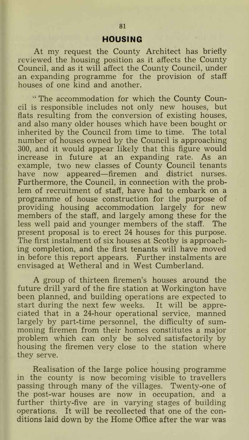 HOUSING At my request the County Architect has briefly reviewed the housing position as it affects the County Council, and as it will affect the County Council, under an expanding programme for the provision of staff houses of one kind and another. “ The accommodation for which the County Coun- cil is responsible includes not only new houses, but flats resulting from the conversion of existing houses, and also many older houses which have been bought or inherited by the Council from time to time. The total number of houses owned by the Council is approaching 300, and it would appear likely that this figure would increase in future at an expanding rate. As an example, two new classes of County Council tenants have now appeared—firemen and district nurses. Furthermore, the Council, in connection with the prob- lem of recruitment of staff, have had to embai’k on a programme of house construction for the purpose of providing housing accommodation largely for new members of the staff, and largely among these for the less well paid and younger members of the staff. The present proposal is to erect 24 houses for this purpose. The first instalment of six houses at Scotby is approach- ing completion, and the first tenants will have moved in before this report appears. Further instalments are envisaged at Wetheral and in West Cumberland. A group of thirteen firemen’s houses around the future drill yard of the fire station at Workington have been planned, and building operations are expected to start during the next few weeks. It will be appre- ciated that in a 24-hour operational service, manned largely by part-time personnel, the difficulty of sum- moning firemen from their homes constitutes a major problem which can only be solved satisfactorily by housing the firemen very close to the station where they serve. Realisation of the large police housing programme in the county is now becoming visible to travellers passing through many of the villages. Twenty-one of the post-war houses are now in occupation, and a further thirty-five are in varying stages of building operations. It will be recollected that one of the con- ditions laid down by the Home Office after the war was