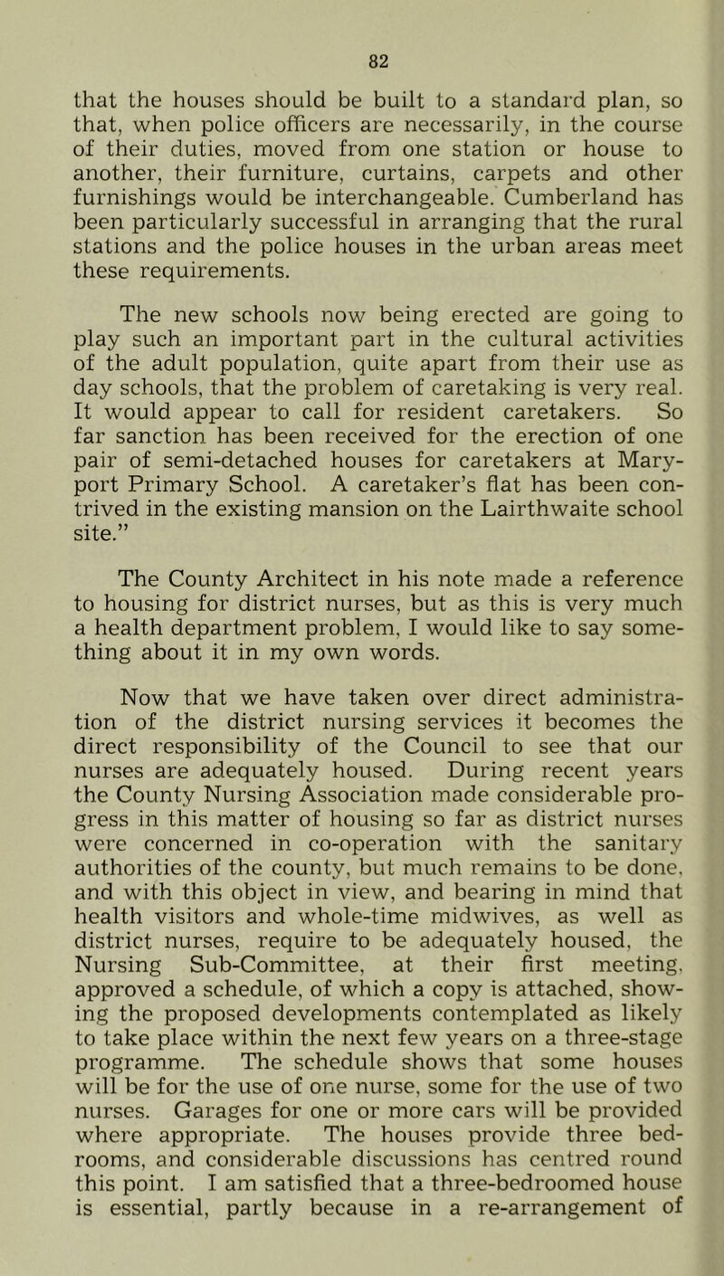 that the houses should be built to a standard plan, so that, when police officers are necessarily, in the course of their duties, moved from one station or house to another, their furniture, curtains, carpets and other furnishings would be interchangeable. Cumberland has been particularly successful in arranging that the rural stations and the police houses in the urban areas meet these requirements. The new schools now being erected are going to play such an important part in the cultural activities of the adult population, quite apart from their use as day schools, that the problem of caretaking is very real. It would appear to call for resident caretakers. So far sanction has been received for the erection of one pair of semi-detached houses for caretakers at Mary- port Primary School. A caretaker’s flat has been con- trived in the existing mansion on the Lairthwaite school site.” The County Architect in his note made a reference to housing for district nurses, but as this is very much a health department problem, I would like to say some- thing about it in my own words. Now that we have taken over direct administra- tion of the district nursing services it becomes the direct responsibility of the Council to see that our nurses are adequately housed. During recent years the County Nursing Association made considerable pro- gress in this matter of housing so far as district nurses were concerned in co-operation with the sanitary authorities of the county, but much remains to be done, and with this object in view, and bearing in mind that health visitors and whole-time midwives, as well as district nurses, require to be adequately housed, the Nursing Sub-Committee, at their first meeting, approved a schedule, of which a copy is attached, show- ing the proposed developments contemplated as likely to take place within the next few years on a three-stage programme. The schedule shows that some houses will be for the use of one nurse, some for the use of two nurses. Garages for one or more cars will be provided where appropriate. The houses provide three bed- rooms, and considerable discussions has centi'ed round this point. I am satisfied that a three-bedroomed house is essential, partly because in a re-arrangement of