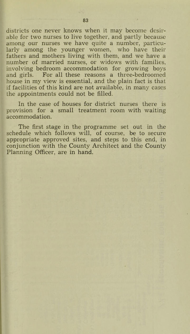 districts one never knows when it may become desir- able for two nurses to live together, and partly because among our nurses we have quite a number, particu- larly among the younger women, who have their fathers and mothers living with them, and we have a number of married nurses, or widows with families, involving bedroom accommodation for growing boys and girls. For all these reasons a three-bedroomed house in my view is essential, and the plain fact is that if facilities of this kind are not available, in many cases the appointments could not be filled. In the case of houses for district nurses there is provision for a small treatment room with waiting accommodation. The first stage in the programme set out in the schedule which follows will, of course, be to secure appropriate approved sites, and steps to this end, in conjunction with the County Architect and the County Planning Officer, are in hand.