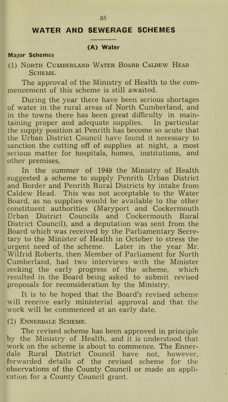 WATER AND SEWERAGE SCHEMES (A) Water Major Schemes (1) North Cumberland Water Board Caldew Head Scheme. The approval of the Ministry of Health to the com- mencement of this scheme is still awaited. During the year there have been serious shortages of water in the rural areas of North Cumberland, and in the towns there has been great difficulty in main- taining proper and adequate supplies. In particular the supply position at Penrith has become so acute that the Urban District Council have found it necessary to sanction the cutting off of supplies at night, a most serious matter for hospitals, homes, institutions, and other premises. In the summer of 1949 the Ministry of Health suggested a scheme to supply Penrith Urban District and Border and Penrith Rural Districts by intake from Caldew Head. This was not acceptable to the Water Board, as no supplies would be available to the other constituent authorities (Maryport and Cockermouth Urban District Councils and Cockermouth Rural District Council), and a deputation was sent from the Board which was received by the Parliamentary Secre- tary to the Minister of Health in October to stress the .urgent need of the scheme. Later in the year Mr. Wilfrid Roberts, then Member of Parliament for North Cumberland, had two interviews with the Minister seeking the early progress of the scheme, which resulted in the Board being asked to submit revised proposals for reconsideration by the Ministry. It is to be hoped that the Board’s revised scheme will receive early ministerial approval and that the work will be commenced at an early date. (2) Ennerdale Scheme. The revised scheme has been approved in principle by the Ministry of Health, and it is understood that woi’k on the scheme is about to commence. The Enner- dale Rural District Council have not, however, forwarded details of the revised scheme for the observations of the County Council or made an appli- cation for a County Council grant.