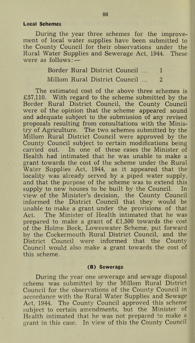 Local Schemes During the year three schemes for the improve- ment of local water supplies have been submitted to the County Council for their observations under the Rural Water Supplies and Sewerage Act, 1944. These were as follows: — Border Rural District Council ... 1 Millom Rural District Council ... 2 The estimated cost of the above three schemes is £57,110. With regard to the scheme submitted by the Border Rural District Council, the County Council were of the opinion that the scheme appeared sound and adequate subject to the submission of any revised proposals resulting from consultations with the Minis- try of Agriculture. The two schemes submitted by the Millom Rural District Council were approved by the County Council subject to certain modifications being carried out. In one of these cases the Minister of Health had intimated that he was unable to make a grant towards the cost of the scheme under the Rural Water Supplies Act, 1944, as it appeared that the locality was already served by a piped water supply, and that the purpose of the scheme was to extend this supply to new houses to be built by the Council. In view of the Minister’s decision, the County Council informed the District Council that they would be unable to make a grant under the provisions of that Act. The Minister of Health intimated that he was prepared to make a grant of £1,500 towards the cost of the Holme Beck, Loweswater Scheme, put forward by the Cockermouth Rural District Council, and the District Council were informed that the County Council would also make a grant towards the cost of this scheme. (B) Sewerage During the year one sewerage and sewage disposal scheme was submitted by the Millom Rural District Council for the observations of the County Council in accordance with the Rural Water Supplies and Sewage Act, 1944. The County Council approved this scheme subject to certain amendments, but the Minister of Health intimated that he was not prepared to make a grant in this case. In view of this the County Council