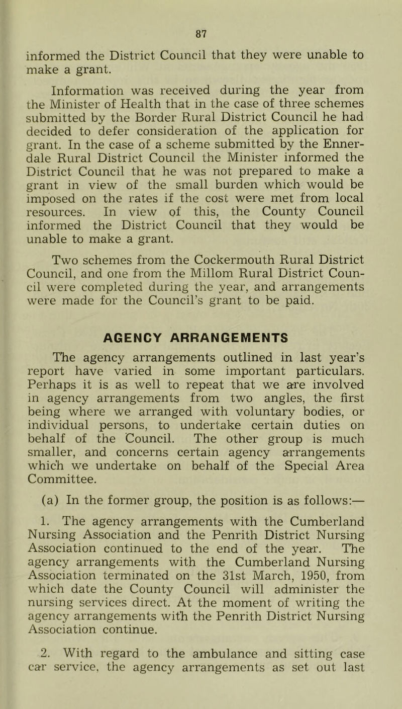 informed the District Council that they were unable to make a grant. Information was received during the year from the Minister of Health that in the case of three schemes submitted by the Border Rural District Council he had decided to defer consideration of the application for grant. In the case of a scheme submitted by the Enner- dale Rural District Council the Minister informed the District Council that he was not prepared to make a grant in view of the small burden which would be imposed on the rates if the cost were met from local resources. In view of this, the County Council informed the District Council that they would be unable to make a grant. Two schemes from the Cockermouth Rural District Council, and one from the Millom Rural District Coun- cil were completed during the year, and arrangements were made for the Council’s grant to be paid. AGENCY ARRANGEMENTS The agency arrangements outlined in last year’s report have varied in some important particulars. Perhaps it is as well to repeat that we are involved in agency arrangements from two angles, the first being where we arranged with voluntary bodies, or individual persons, to undertake certain duties on behalf of the Council. The other group is much smaller, and concerns certain agency arrangements which we undertake on behalf of the Special Area Committee. (a) In the former group, the position is as follows:— 1. The agency arrangements with the Cumberland Nursing Association and the Penrith District Nursing Association continued to the end of the year. The agency arrangements with the Cumberland Nursing Association terminated on the 31st March, 1950, from which date the County Council will administer the nursing services direct. At the moment of writing the agency arrangements with the Penrith District Nursing Association continue. 2. With regard to the ambulance and sitting case car service, the agency arrangements as set out last