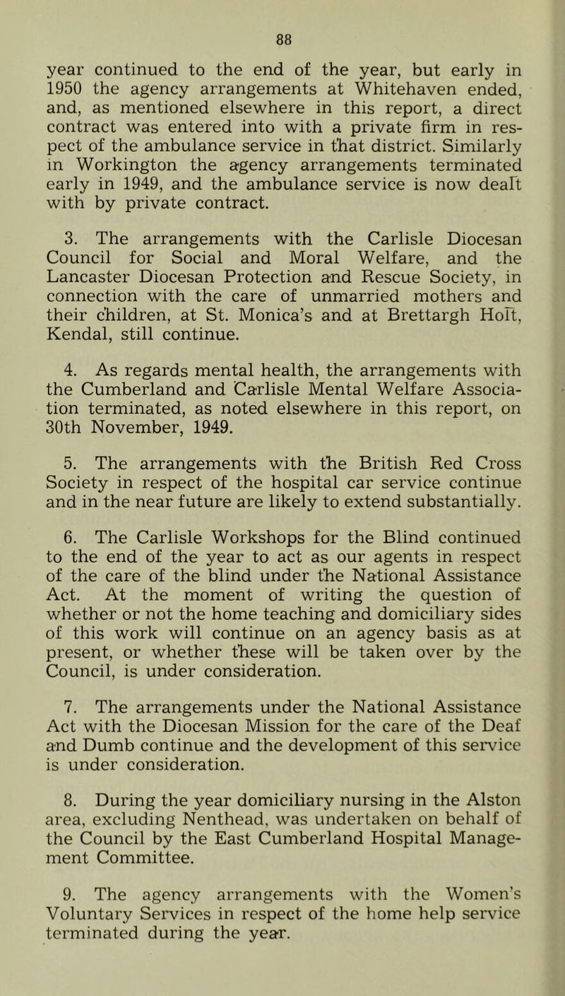 year continued to the end of the year, but early in 1950 the agency arrangements at Whitehaven ended, and, as mentioned elsewhere in this report, a direct contract was entered into with a private firm in res- pect of the ambulance service in that district. Similarly in Workington the agency arrangements terminated early in 1949, and the ambulance service is now dealt with by private contract. 3. The arrangements with the Carlisle Diocesan Council for Social and Moral Welfare, and the Lancaster Diocesan Protection and Rescue Society, in connection with the care of unmarried mothers and their children, at St. Monica’s and at Brettargh Holt, Kendal, still continue. 4. As regards mental health, the arrangements with the Cumberland and Carlisle Mental Welfare Associa- tion terminated, as noted elsewhere in this report, on 30th November, 1949. 5. The arrangements with the British Red Cross Society in respect of the hospital car service continue and in the near future are likely to extend substantially. 6. The Carlisle Workshops for the Blind continued to the end of the year to act as our agents in respect of the care of the blind under the National Assistance Act. At the moment of writing the question of whether or not the home teaching and domiciliary sides of this work will continue on an agency basis as at present, or whether these will be taken over by the Council, is under consideration. 7. The arrangements under the National Assistance Act with the Diocesan Mission for the care of the Deaf and Dumb continue and the development of this service is under consideration. 8. During the year domiciliary nursing in the Alston area, excluding Nenthead, was undertaken on behalf of the Council by the East Cumberland Hospital Manage- ment Committee. 9. The agency arrangements with the Women’s Voluntary Services in respect of the home help service terminated during the year.
