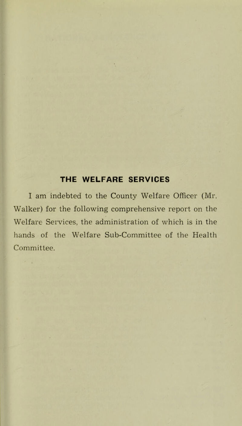 THE WELFARE SERVICES I am indebted to the County Welfare Officer (Mr. WTalker) for the following comprehensive report on the Welfare Services, the administration of which is in the hands of the Welfare Sub-Committee of the Health Committee.