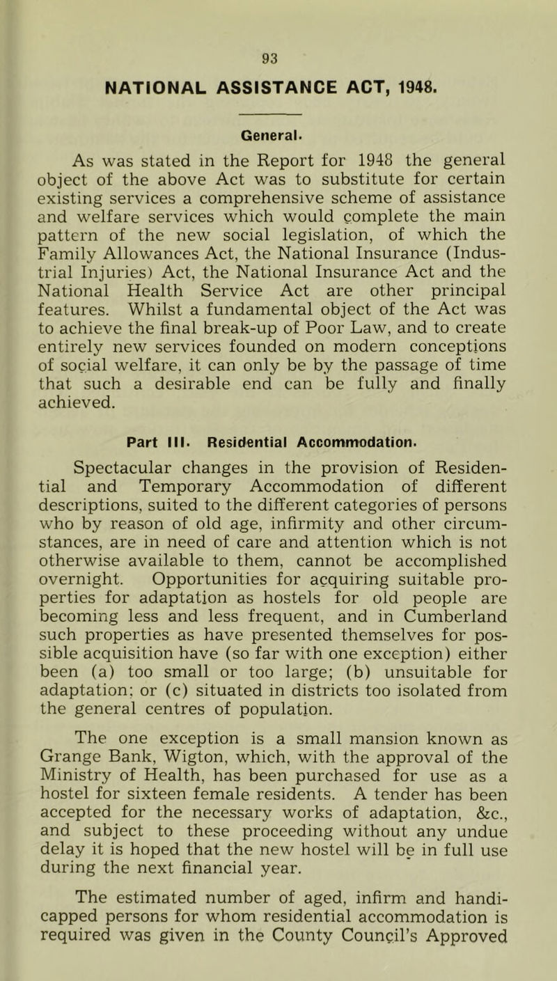 NATIONAL ASSISTANCE ACT, 1948. General. As was stated in the Report for 1948 the general object of the above Act was to substitute for certain existing services a comprehensive scheme of assistance and welfare services which would complete the main pattern of the new social legislation, of which the Family Allowances Act, the National Insurance (Indus- trial Injuries) Act, the National Insurance Act and the National Health Service Act are other principal features. Whilst a fundamental object of the Act was to achieve the final break-up of Poor Law, and to create entirely new services founded on modern conceptions of social welfare, it can only be by the passage of time that such a desirable end can be fully and finally achieved. Part III. Residential Accommodation. Spectacular changes in the provision of Residen- tial and Temporary Accommodation of different descriptions, suited to the different categories of persons who by reason of old age, infirmity and other circum- stances, are in need of care and attention which is not otherwise available to them, cannot be accomplished overnight. Opportunities for acquiring suitable pro- perties for adaptation as hostels for old people are becoming less and less frequent, and in Cumberland such properties as have presented themselves for pos- sible acquisition have (so far with one exception) either been (a) too small or too large; (b) unsuitable for adaptation; or (c) situated in districts too isolated from the general centres of population. The one exception is a small mansion known as Grange Bank, Wigton, which, with the approval of the Ministry of Health, has been purchased for use as a hostel for sixteen female residents. A tender has been accepted for the necessary works of adaptation, &c., and subject to these proceeding without any undue delay it is hoped that the new hostel will be in full use during the next financial year. The estimated number of aged, infirm and handi- capped persons for whom residential accommodation is required was given in the County Council’s Approved