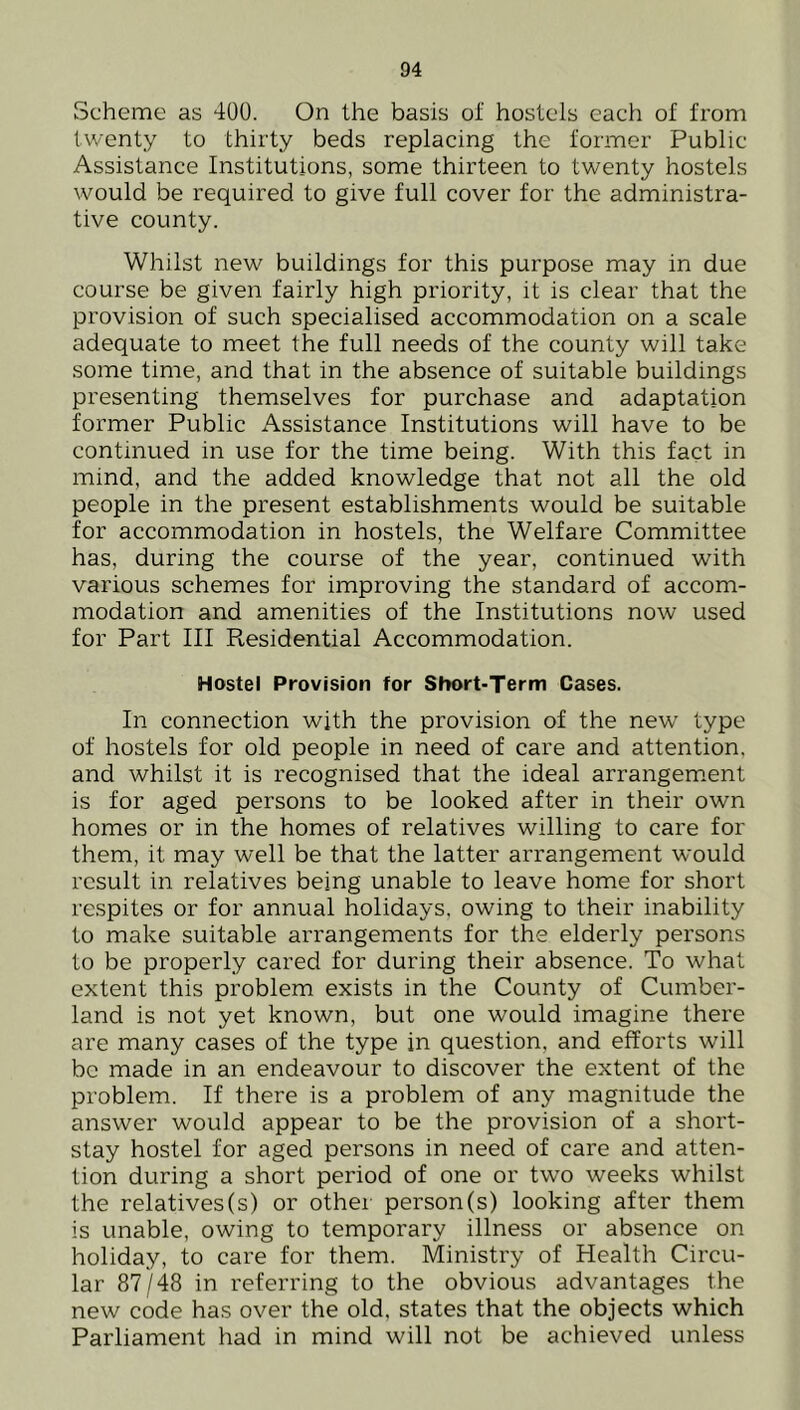 Scheme as 400. On the basis of hostels each of from twenty to thirty beds replacing the former Public Assistance Institutions, some thirteen to twenty hostels would be required to give full cover for the administra- tive county. Whilst new buildings for this purpose may in due course be given fairly high priority, it is clear that the provision of such specialised accommodation on a scale adequate to meet the full needs of the county will take some time, and that in the absence of suitable buildings presenting themselves for purchase and adaptation former Public Assistance Institutions will have to be continued in use for the time being. With this fact in mind, and the added knowledge that not all the old people in the present establishments would be suitable for accommodation in hostels, the Welfare Committee has, during the course of the year, continued with various schemes for improving the standard of accom- modation and amenities of the Institutions now used for Part III Residential Accommodation. Hostel Provision for Short-Term Cases. In connection with the provision of the new type of hostels for old people in need of care and attention, and whilst it is recognised that the ideal arrangement is for aged persons to be looked after in their own homes or in the homes of relatives willing to care for them, it may well be that the latter arrangement would result in relatives being unable to leave home for short respites or for annual holidays, owing to their inability to make suitable arrangements for the elderly persons to be properly cared for during their absence. To what extent this problem exists in the County of Cumber- land is not yet known, but one would imagine there are many cases of the type in question, and efforts will be made in an endeavour to discover the extent of the problem. If there is a problem of any magnitude the answer would appear to be the provision of a short- stay hostel for aged persons in need of care and atten- tion during a short period of one or two weeks whilst the relatives(s) or other person(s) looking after them is unable, owing to temporary illness or absence on holiday, to care for them. Ministry of Health Circu- lar 87/48 in referring to the obvious advantages the new code has over the old, states that the objects which Parliament had in mind will not be achieved unless