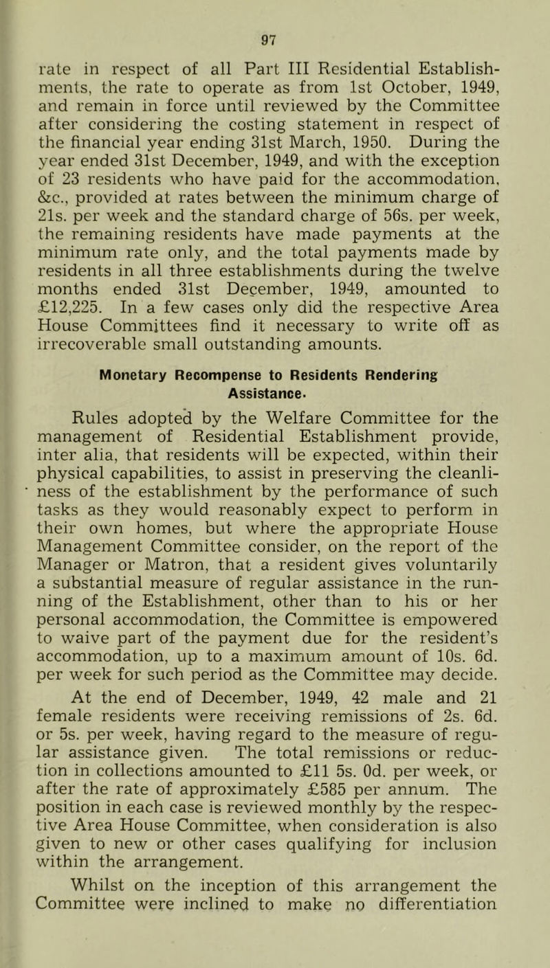 rate in respect of all Part III Residential Establish- ments, the rate to operate as from 1st October, 1949, and remain in force until reviewed by the Committee after considering the costing statement in respect of the financial year ending 31st March, 1950. During the year ended 31st December, 1949, and with the exception of 23 residents who have paid for the accommodation, &c., provided at rates between the minimum charge of 21s. per week and the standard charge of 56s. per week, the remaining residents have made payments at the minimum rate only, and the total payments made by residents in all three establishments during the twelve months ended 31st December, 1949, amounted to £12,225. In a few cases only did the respective Area House Committees find it necessary to write off as irrecoverable small outstanding amounts. Monetary Recompense to Residents Rendering Assistance- Rules adopted by the Welfare Committee for the management of Residential Establishment provide, inter alia, that residents will be expected, within their physical capabilities, to assist in preserving the cleanli- ness of the establishment by the performance of such tasks as they would reasonably expect to perform in their own homes, but where the appropriate House Management Committee consider, on the report of the Manager or Matron, that a resident gives voluntarily a substantial measure of regular assistance in the run- ning of the Establishment, other than to his or her personal accommodation, the Committee is empowered to waive part of the payment due for the resident’s accommodation, up to a maximum amount of 10s. 6d. per week for such period as the Committee may decide. At the end of December, 1949, 42 male and 21 female residents were receiving remissions of 2s. 6d. or 5s. per week, having regard to the measure of regu- lar assistance given. The total remissions or reduc- tion in collections amounted to £11 5s. Od. per week, or after the rate of approximately £585 per annum. The position in each case is reviewed monthly by the respec- tive Area House Committee, when consideration is also given to new or other cases qualifying for inclusion within the arrangement. Whilst on the inception of this arrangement the Committee were inclined to make no differentiation