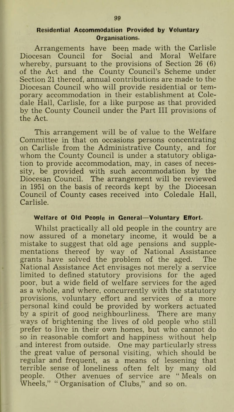 Residential Accommodation Provided by Voluntary Organisations. Arrangements have been made with the Carlisle Diocesan Council for Social and Moral Welfare whereby, pursuant to the provisions of Section 26 (6) of the Act and the County Council’s Scheme under Section 21 thereof, annual contributions are made to the Diocesan Council who will provide residential or tem- porary accommodation in their establishment at Cole- dale Hall, Carlisle, for a like purpose as that provided by the County Council under the Part III provisions of the Act. This arrangement will be of value to the Welfare Committee in that on occasions persons concentrating on Carlisle from the Administrative County, and for whom the County Council is under a statutory obliga- tion to provide accommodation, may, in cases of neces- sity, be provided with such accommodation by the Diocesan Council. The arrangement will be reviewed in 1951 on the basis of records kept by the Diocesan Council of County cases received into Coledale Hall, Carlisle. Welfare of Old People in General—Voluntary Effort- Whilst practically all old people in the country are now assured of a monetary income, it would be a mistake to suggest that old age pensions and supple- mentations thereof by way of National Assistance grants have solved the problem of the aged. The National Assistance Act envisages not merely a service limited to defined statutory provisions for the aged poor, but a wide field of welfare services for the aged as a whole, and where, concurrently with the statutory provisions, voluntary effort and services of a more personal kind could be provided by workers actuated by a spirit of good neighbourliness. There are many ways of brightening the lives of old people who still prefer to live in their own homes, but who cannot do so in reasonable comfort and happiness without help and interest from outside. One may particularly stress the great value of personal visiting, which should be regular and frequent, as a means of lessening that terrible sense of loneliness often felt by many old people. Other avenues of service are “ Meals on Wheels,” “ Organisation of Clubs,” and so on.