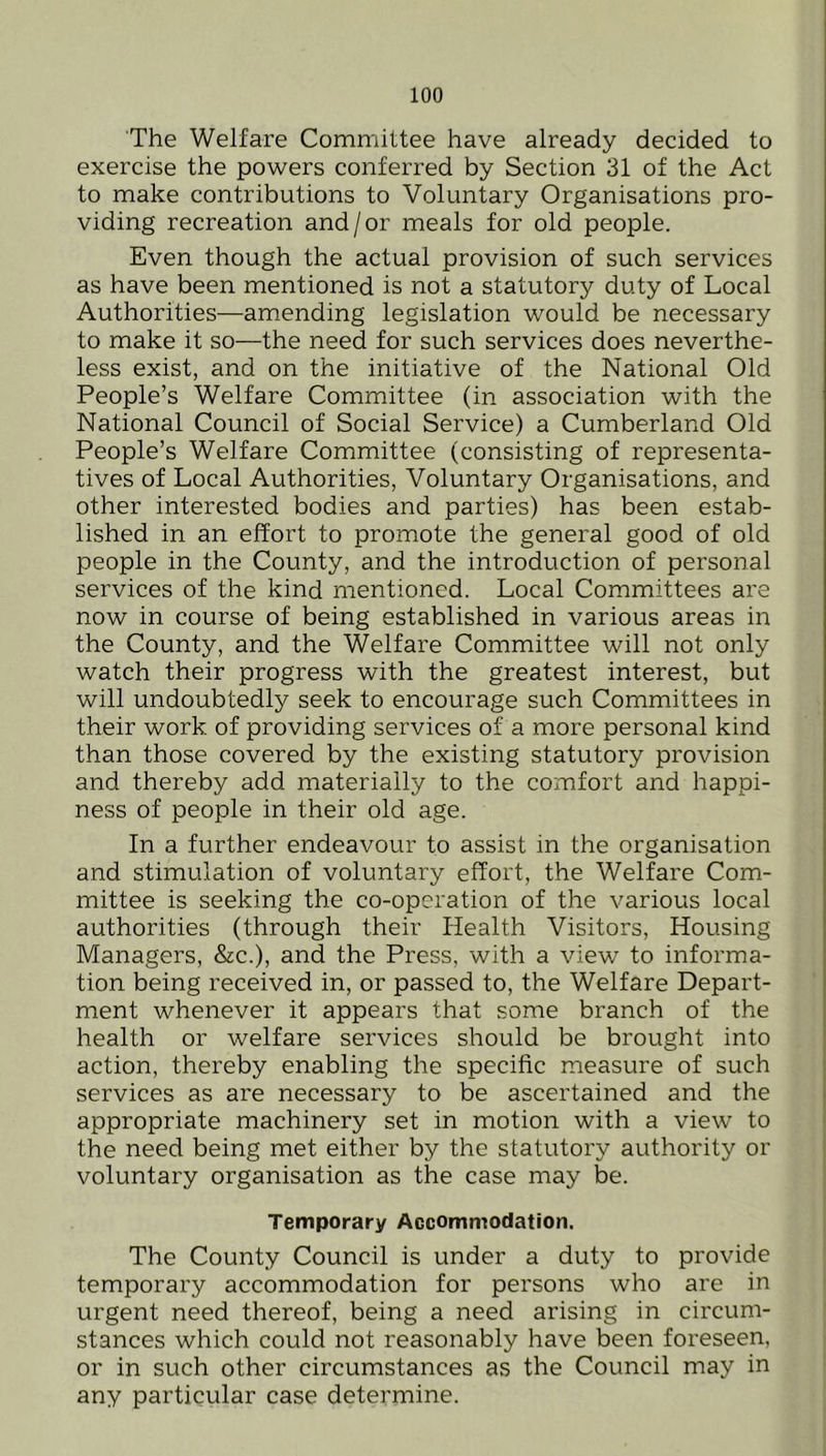 The Welfare Committee have already decided to exercise the powers conferred by Section 31 of the Act to make contributions to Voluntary Organisations pro- viding recreation and/or meals for old people. Even though the actual provision of such services as have been mentioned is not a statutory duty of Local Authorities—amending legislation would be necessary to make it so—the need for such services does neverthe- less exist, and on the initiative of the National Old People’s Welfare Committee (in association with the National Council of Social Service) a Cumberland Old People’s Welfare Committee (consisting of representa- tives of Local Authorities, Voluntary Organisations, and other interested bodies and parties) has been estab- lished in an effort to promote the general good of old people in the County, and the introduction of personal services of the kind mentioned. Local Committees are now in course of being established in various areas in the County, and the Welfare Committee will not only watch their progress with the greatest interest, but will undoubted^ seek to encourage such Committees in their work, of providing services of a more personal kind than those covered by the existing statutory provision and thereby add materially to the comfort and happi- ness of people in their old age. In a further endeavour to assist in the organisation and stimulation of voluntary effort, the Welfare Com- mittee is seeking the co-operation of the various local authorities (through their Health Visitors, Housing Managers, &c.), and the Press, with a view to informa- tion being received in, or passed to, the Welfare Depart- ment whenever it appears that some branch of the health or welfare services should be brought into action, thereby enabling the specific measure of such services as are necessary to be ascertained and the appropriate machinery set in motion with a view to the need being met either by the statutory authority or voluntary organisation as the case may be. Temporary Accommodation. The County Council is under a duty to provide temporary accommodation for persons who are in urgent need thereof, being a need arising in circum- stances which could not reasonably have been foreseen, or in such other circumstances as the Council may in any particular case determine.