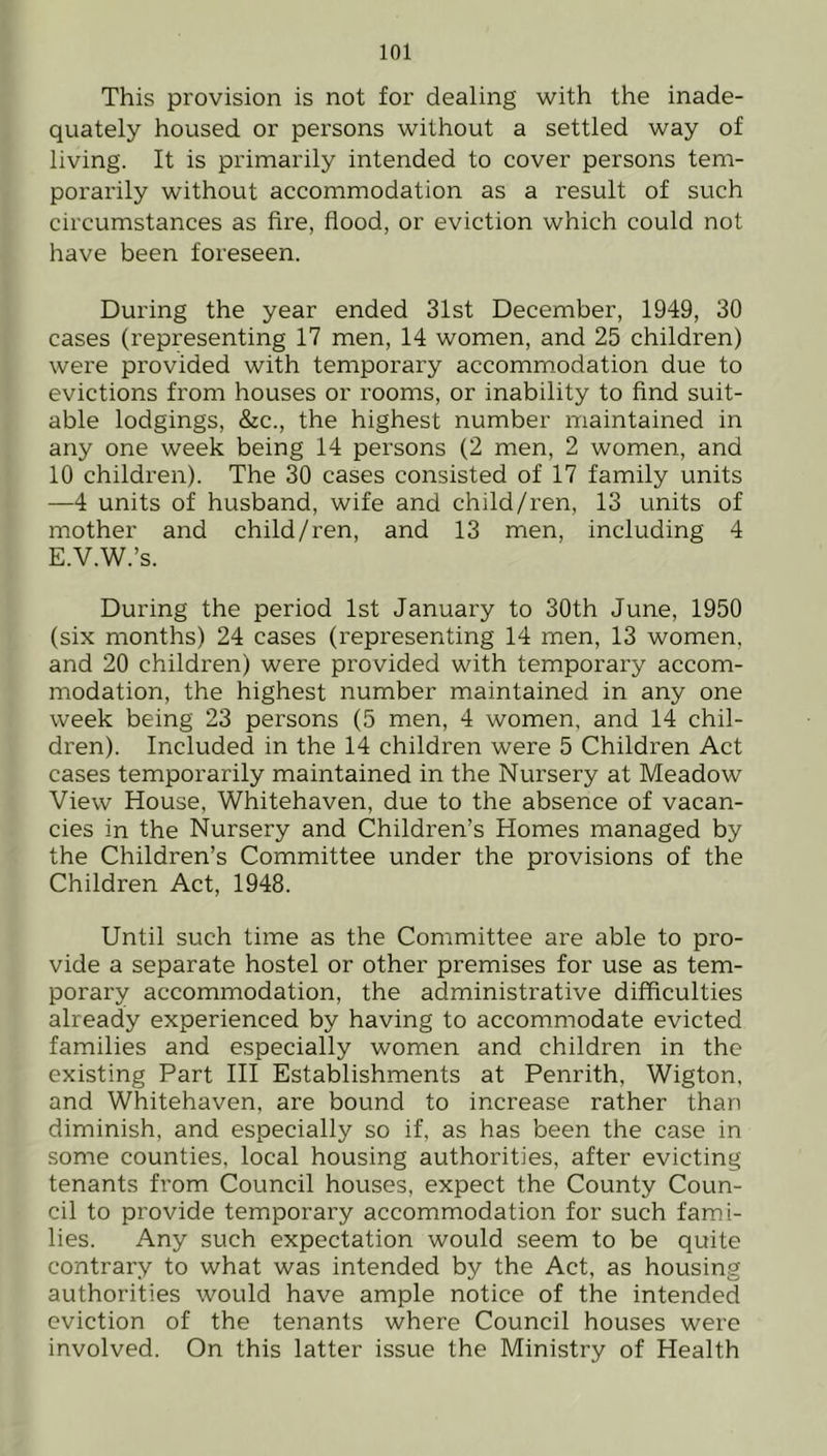 This provision is not for dealing with the inade- quately housed or persons without a settled way of living. It is primarily intended to cover persons tem- porarily without accommodation as a result of such circumstances as fire, flood, or eviction which could not have been foreseen. During the year ended 31st December, 1949, 30 cases (representing 17 men, 14 women, and 25 children) were provided with temporary accommodation due to evictions from houses or rooms, or inability to find suit- able lodgings, &c., the highest number maintained in any one week being 14 persons (2 men, 2 women, and 10 children). The 30 cases consisted of 17 family units —4 units of husband, wife and child/ren, 13 units of mother and child/ren, and 13 men, including 4 E.V.W.’s. During the period 1st January to 30th June, 1950 (six months) 24 cases (representing 14 men, 13 women, and 20 children) were provided with temporary accom- modation, the highest number maintained in any one week being 23 persons (5 men, 4 women, and 14 chil- dren). Included in the 14 children were 5 Children Act cases temporarily maintained in the Nursery at Meadow View House, Whitehaven, due to the absence of vacan- cies in the Nursery and Children’s Homes managed by the Children’s Committee under the provisions of the Children Act, 1948. Until such time as the Committee are able to pro- vide a separate hostel or other premises for use as tem- porary accommodation, the administrative difficulties already experienced by having to accommodate evicted families and especially women and children in the existing Part III Establishments at Penrith, Wigton, and Whitehaven, are bound to increase rather than diminish, and especially so if, as has been the case in some counties, local housing authorities, after evicting tenants from Council houses, expect the County Coun- cil to provide temporary accommodation for such fami- lies. Any such expectation would seem to be quite contrary to what was intended by the Act, as housing authorities would have ample notice of the intended eviction of the tenants where Council houses were involved. On this latter issue the Ministry of Health