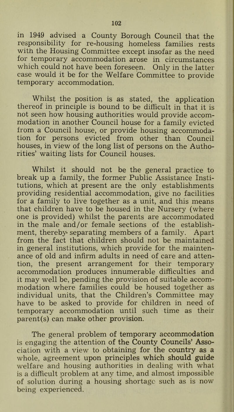 in 1949 advised a County Borough Council that the responsibility for re-housing homeless families rests with the Housing Committee except insofar as the need for temporary accommodation arose in circumstances which could not have been foreseen. Only in the latter case would it be for the Welfare Committee to provide temporary accommodation. Whilst the position is as stated, the application thereof in principle is bound to be difficult in that it is not seen how housing authorities would provide accom- modation in another Council house for a family evicted from a Council house, or provide housing accommoda- tion for persons evicted from other than Council houses, in view of the long list of persons on the Autho- rities’ waiting lists for Council houses. Whilst it should not be the general practice to break up a family, the former Public Assistance Insti- tutions, which at present are the only establishments providing residential accommodation, give no facilities for a family to live together as a unit, and this means that children have to be housed in the Nursery (where one is provided) whilst the parents are accommodated in the male and/or female sections of the establish- ment, thereby- separating members of a family. Apart from the fact that children should not be maintained in general institutions, which provide for the mainten- ance of old and infirm adults in need of care and atten- tion, the present arrangement for their temporary accommodation produces innumerable difficulties and it may well be, pending the provision of suitable accom- modation where families could be housed together as individual units, that the Children’s Committee may have to be asked to provide for children in need of temporary accommodation until such time as their parent(s) can make other provision. The general problem of temporary accommodation is engaging the attention of the County Councils’ Asso- ciation with a view to obtaining for the country as a whole, agreement upon principles which should guide welfare and housing authorities in dealing with what is a difficult problem at any time, and almost impossible of solution during a housing shortage such as is now being experienced.