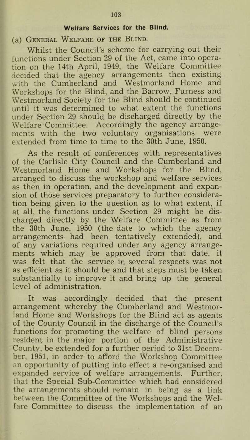 Welfare Services for the Blind. (a) General Welfare of the Blind. Whilst the Council’s scheme for carrying out their functions under Section 29 of the Act, came into opera- tion on the 14th April, 1949, the Welfare Committee decided that the agency arrangements then existing with the Cumberland and Westmorland Home and Workshops for the Blind, and the Barrow, Furness and Westmorland Society for the Blind should be continued until it was determined to what extent the functions under Section 29 should be discharged directly by the Welfare Committee. Accordingly the agency arrange- ments with the two voluntary organisations were extended from time to time to the 30th June, 1950. As the result of conferences with representatives of the Carlisle City Council and the Cumberland and Westmorland Home and Workshops for the Blind, arranged to discuss the workshop and welfare services as then in operation, and the development and expan- sion of those services preparatory to further considera- tion being given to the question as to what extent, if at all, the functions under Section 29 might be dis- charged directly by the Welfare Committee as from the 30th June, 1950 (the date to which the agency arrangements had been tentatively extended), and of any variations required under any agency arrange- ments which may be approved from that date, it was felt that the service in several respects was not as efficient as it should be and that steps must be taken substantially to improve it and bring up the general level of administration. It was accordingly decided that the present arrangement whereby the Cumberland and Westmor- land Home and Workshops for the Blind act as agents of the County Council in the discharge of the Council’s functions for promoting the welfare of blind persons resident in the major portion of the Administrative County, be extended for a further period to 31st Decem- ber, 1951, in order to afford the Workshop Committee an opportunity of putting into effect a re-organised and expanded service of welfare arrangements. Further, that the Snecial Sub-Committee which had considered the arrangements should remain in being as a link between the Committee of the Workshops and the Wel- fare Committee to discuss the implementation of an