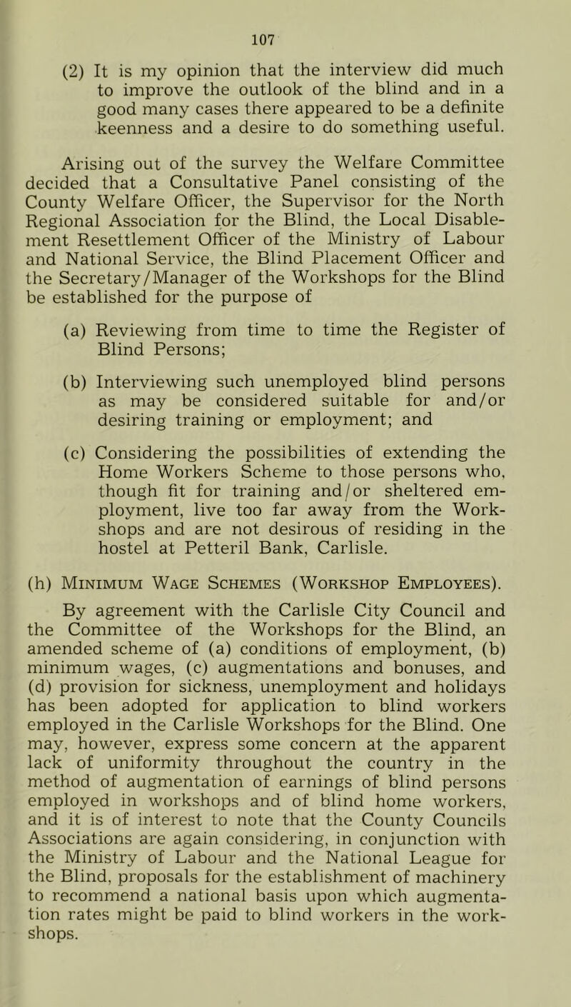 (2) It is my opinion that the interview did much to improve the outlook of the blind and in a good many cases there appeared to be a definite keenness and a desire to do something useful. Arising out of the survey the Welfare Committee decided that a Consultative Panel consisting of the County Welfare Officer, the Supervisor for the North Regional Association for the Blind, the Local Disable- ment Resettlement Officer of the Ministry of Labour and National Service, the Blind Placement Officer and the Secretary/Manager of the Workshops for the Blind be established for the purpose of (a) Reviewing from time to time the Register of Blind Persons; (b) Interviewing such unemployed blind persons as may be considered suitable for and/or desiring training or employment; and (c) Considering the possibilities of extending the Home Workers Scheme to those persons who, though fit for training and/or sheltered em- ployment, live too far away from the Work- shops and are not desirous of residing in the hostel at Petteril Bank, Carlisle. (h) Minimum Wage Schemes (Workshop Employees). By agreement with the Carlisle City Council and the Committee of the Workshops for the Blind, an amended scheme of (a) conditions of employment, (b) minimum wages, (c) augmentations and bonuses, and (d) provision for sickness, unemployment and holidays has been adopted for application to blind workers employed in the Carlisle Workshops for the Blind. One may, however, express some concern at the apparent lack of uniformity throughout the country in the method of augmentation of earnings of blind persons employed in workshops and of blind home workers, and it is of interest to note that the County Councils Associations are again considering, in conjunction with the Ministry of Labour and the National League for the Blind, proposals for the establishment of machinery to recommend a national basis upon which augmenta- tion rates might be paid to blind workers in the work- shops.