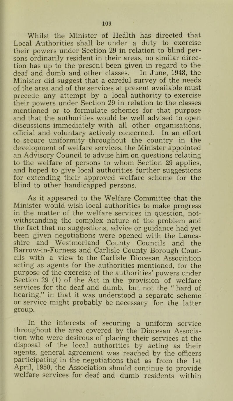 Whilst the Minister of Health has directed that Local Authorities shall be under a duty to exercise their powers under Section 29 in relation to blind per- sons ordinarily resident in their areas, no similar direc- tion has up to the present been given in regard to the deaf and dumb and other classes. In June, 1948, the Minister did suggest that a careful survey of the needs of the area and of the services at present available must precede any attempt by a local authority to exercise their powers under Section 29 in relation to the classes mentioned or to formulate schemes for that purpose and that the authorities would be well advised to open discussions immediately with all other organisations, official and voluntary actively concerned. In an effort to secure uniformity throughout the country in the development of welfare services, the Minister appointed an Advisory Council to advise him on questions relating to the welfare of persons to whom Section 29 applies, and hoped to give local authorities further suggestions for extending their approved welfare scheme for the blind to other handicapped persons. As it appeared to the Welfare Committee that the Minister would wish local authorities to make progress in the matter of the welfare services in question, not- withstanding the complex nature of the problem and the fact that no suggestions, advice or guidance had yet been given negotiations were opened with the Lanca- shire and Westmorland County Councils and the Barrow-in-Furness and Carlisle County Borough Coun- cils with a view to the Carlisle Diocesan Association acting as agents for the authorities mentioned, for the purpose of the exercise of the authorities’ powers under Section 29 (1) of the Act in the provision of welfare services for the deaf and dumb, but not the “ hard of hearing,” in that it was understood a separate scheme or service might probably be necessary for the latter group. In the interests of securing a uniform service throughout the area covered by the Diocesan Associa- tion who were desirous of placing their services at the disposal of the local authorities by acting as their agents, general agreement was reached by the officers participating in the negotiations that as from the 1st April, 1950, the Association should continue to provide welfare services for deaf and dumb residents within
