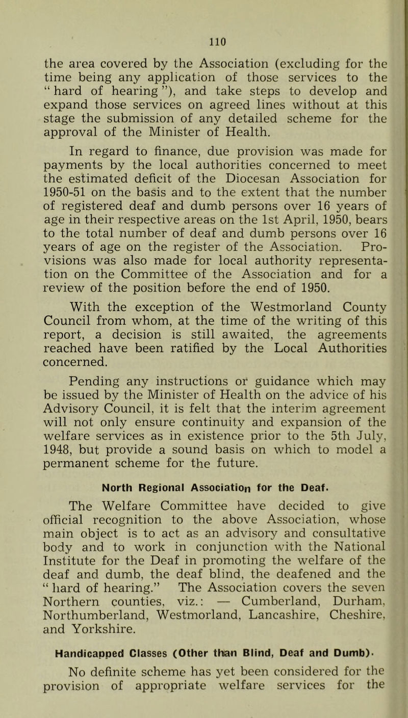 the area covered by the Association (excluding for the time being any application of those services to the “ hard of hearing ”), and take steps to develop and expand those services on agreed lines without at this stage the submission of any detailed scheme for the approval of the Minister of Health. In regard to finance, due provision was made for payments by the local authorities concerned to meet the estimated deficit of the Diocesan Association for 1950-51 on the basis and to the extent that the number of registered deaf and dumb persons over 16 years of age in their respective areas on the 1st April, 1950, bears to the total number of deaf and dumb persons over 16 years of age on the register of the Association. Pro- visions was also made for local authority representa- tion on the Committee of the Association and for a review of the position before the end of 1950. With the exception of the Westmorland County Council from whom, at the time of the writing of this report, a decision is still awaited, the agreements reached have been ratified by the Local Authorities concerned. Pending any instructions or guidance which may be issued by the Minister of Health on the advice of his Advisory Council, it is felt that the interim agreement will not only ensure continuity and expansion of the welfare services as in existence prior to the 5th July, 1948, but provide a sound basis on which to model a permanent scheme for the future. North Regional Association for the Deaf. The Welfare Committee have decided to give official recognition to the above Association, whose main object is to act as an advisory and consultative body and to work in conjunction with the National Institute for the Deaf in promoting the welfare of the deaf and dumb, the deaf blind, the deafened and the “ hard of hearing.” The Association covers the seven Northern counties, viz.: — Cumberland, Durham, Northumberland, Westmorland, Lancashire, Cheshire, and Yorkshire. Handicapped Classes (Other than Blind, Deaf and Dumb). No definite scheme has yet been considered for the provision of appropriate welfare services for the