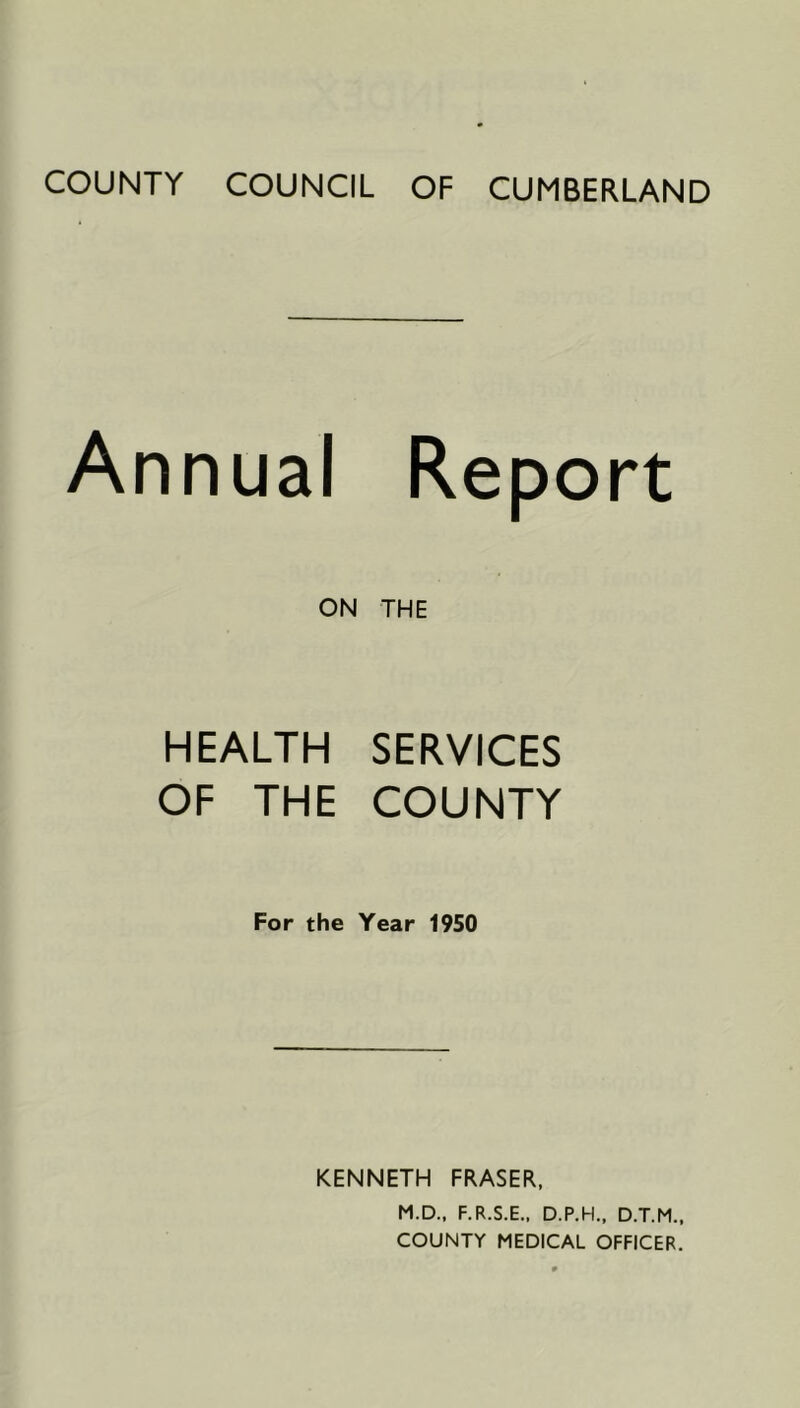 COUNTY COUNCIL OF CUMBERLAND Annual Report ON THE HEALTH SERVICES OF THE COUNTY For the Year 1950 KENNETH FRASER, M.D., F.R.S.E.. D.P.H., D.T.M.. COUNTY MEDICAL OFFICER.