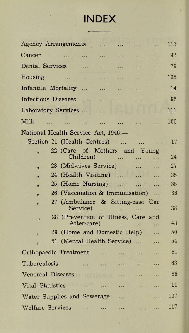 INDEX Agency Arrangements 113 Cancer 92 Dental Services 79 Housing 105 Infantile Mortality 14 Infectious Diseases 95 Laboratory Services 111 Milk 100 National Health Service Act, 1946:— , Section 21 (Health Centres) 17 „ 22 (Care of Mothers and Young Children) 24 „ 23 (Midwives Service) 27 „ 24 (Health Visiting) 35 „ 25 (Home Nursing) 35 „ 26 (Vaccination & Immunisation) 36 „ 27 (Ambulance & Sitting-case Service) Car 38 „ 28 (Prevention of Illness, Care After-care) and 48 „ 29 (Home and Domestic Help) 50 „ 51 (Mental Health Service) ... ... 54 Orthopaedic Treatment ... 81 Tuberculosis 63 Venereal Diseases ... ... 86 Vital Statistics 11 Water Supplies and Sewerage 107 Welfare Services . . . 117