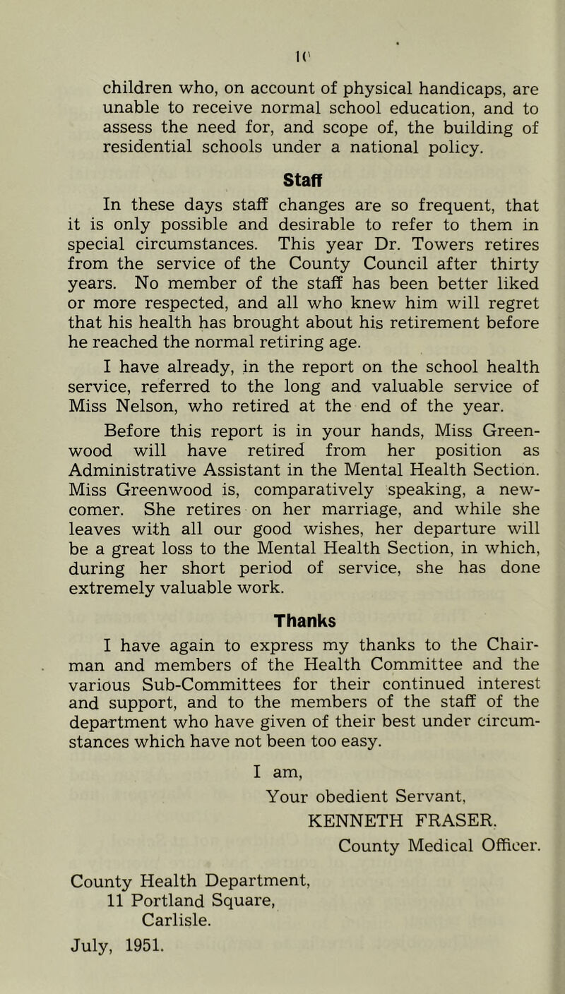 children who, on account of physical handicaps, are unable to receive normal school education, and to assess the need for, and scope of, the building of residential schools under a national policy. Staff In these days staff changes are so frequent, that it is only possible and desirable to refer to them in special circumstances. This year Dr. Towers retires from the service of the County Council after thirty years. No member of the staff has been better liked or more respected, and all who knew him will regret that his health has brought about his retirement before he reached the normal retiring age. I have already, in the report on the school health service, referred to the long and valuable service of Miss Nelson, who retired at the end of the year. Before this report is in your hands. Miss Green- wood will have retired from her position as Administrative Assistant in the Mental Health Section. Miss Greenwood is, comparatively speaking, a new- comer. She retires on her marriage, and while she leaves with all our good wishes, her departure will be a great loss to the Mental Health Section, in which, during her short period of service, she has done extremely valuable work. Thanks I have again to express my thanks to the Chair- man and members of the Health Committee and the various Sub-Committees for their continued interest and support, and to the members of the staff of the department who have given of their best under circum- stances which have not been too easy. I am. Your obedient Servant, KENNETH FRASER. County Medical Officer. County Health Department, 11 Portland Square, Carlisle. July, 1951.