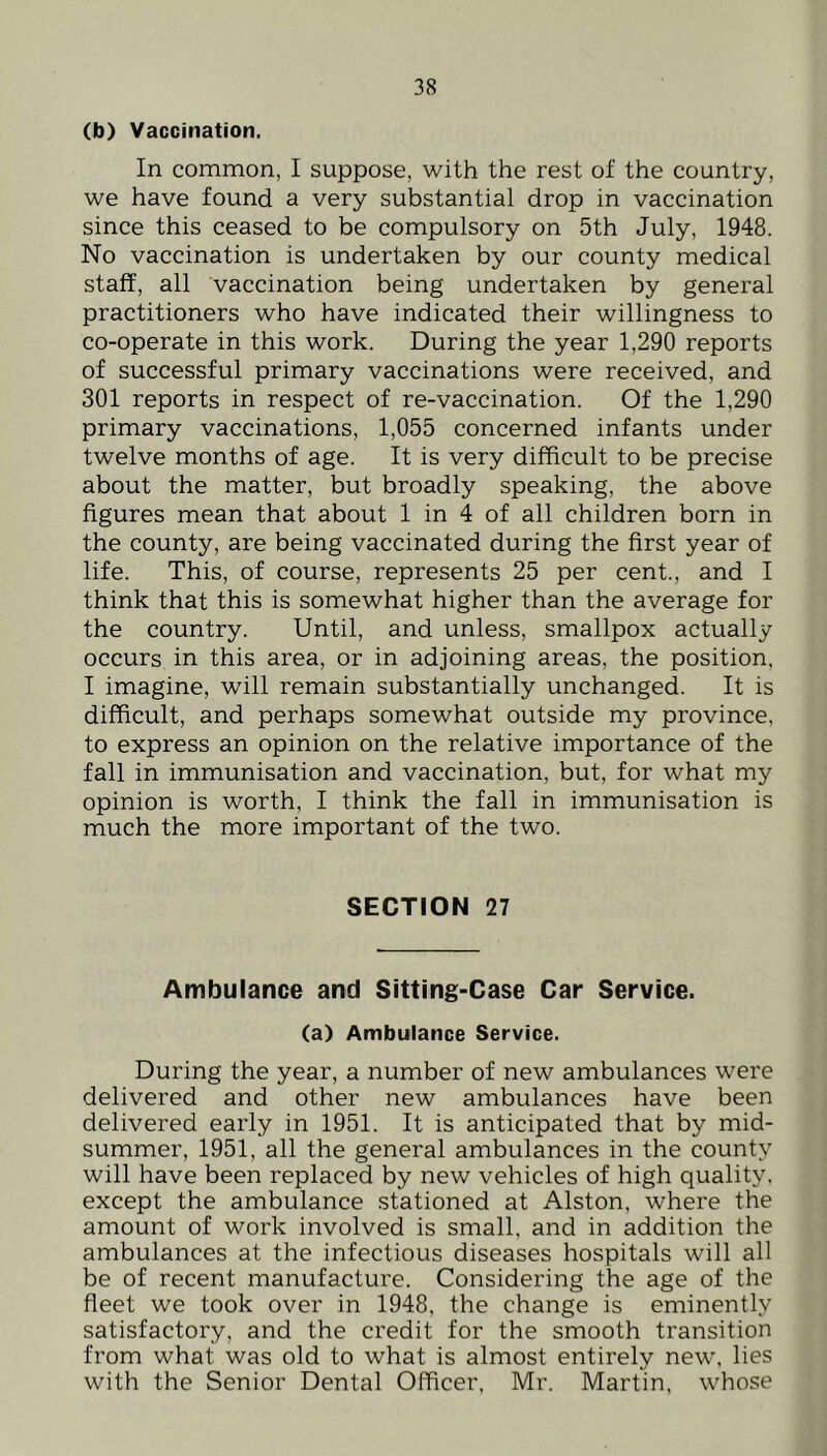 (b) Vaccination. In common, I suppose, with the rest of the country, we have found a very substantial drop in vaccination since this ceased to be compulsory on 5th July, 1948. No vaccination is undertaken by our county medical staff, all vaccination being undertaken by general practitioners who have indicated their willingness to co-operate in this work. During the year 1,290 reports of successful primary vaccinations were received, and 301 reports in respect of re-vaccination. Of the 1,290 primary vaccinations, 1,055 concerned infants under twelve months of age. It is very difficult to be precise about the matter, but broadly speaking, the above figures mean that about 1 in 4 of all children born in the county, are being vaccinated during the first year of life. This, of course, represents 25 per cent., and I think that this is somewhat higher than the average for the country. Until, and unless, smallpox actually occurs in this area, or in adjoining areas, the position. I imagine, will remain substantially unchanged. It is difficult, and perhaps somewhat outside my province, to express an opinion on the relative importance of the fall in immunisation and vaccination, but, for what my opinion is worth, I think the fall in immunisation is much the more important of the two. SECTION 27 Ambulance and Sitting-Case Car Service. (a) Ambulance Service. During the year, a number of new ambulances were delivered and other new ambulances have been delivered early in 1951. It is anticipated that by mid- summer, 1951, all the general ambulances in the county will have been replaced by new vehicles of high quality, except the ambulance stationed at Alston, where the amount of work involved is small, and in addition the ambulances at the infectious diseases hospitals will all be of recent manufacture. Considering the age of the fleet we took over in 1948, the change is eminently satisfactory, and the credit for the smooth transition from what was old to what is almost entirely new, lies with the Senior Dental Officer, Mr. Martin, whose