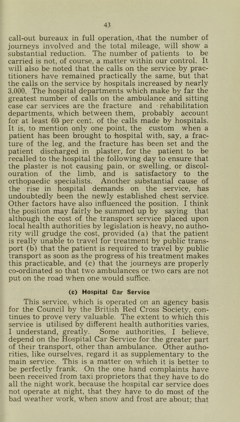 call-out bureaux in full operation, .that the number of journeys involved and the total mileage, will show a substantial reduction. The number of patients to be carried is not, of course, a matter within our control. It will also be noted that the calls on the service by prac- titioners have remained practically the same, but that the calls on the service by hospitals increased by nearly 3,000. The hospital departments which make by far the greatest number of calls on the ambulance and sitting case car services are the fracture and rehabilitation departments, which between them, probably account for at least 60 per cent, of the calls made by hospitals. It is, to mention only one point, the custom when a patient has been brought to hospital with, say, a frac- ture of the leg, and the fracture has been set and the patient discharged in plaster, for the patient to be recalled to the hospital the following day to ensure that the plaster is not causing pain, or swelling, or discol- ouration of the limb, and is satisfactory to the orthopaedic specialists. Another substantial cause of the rise in hospital demands on the service, has undoubtedly been the newly established chest service. Other factors have also influenced the position. I think the position may fairly be summed up by saying that although the cost of the transport service placed upon local health authorities by legislation is heavy, no autho- rity will grudge the cost, provided (a) that the patient is really unable to travel for treatment by public trans- port (b) that the patient is required to travel by public transport as soon as the progress of his treatment makes this practicable, and (c) that the journeys are properly co-ordinated so that two ambulances or two cars are not put on the road when one would suffice. (c) Hospital Car Service This service, which is operated on an agency basis for the Council by the British Red Cross Society, con- tinues to prove very valuable. The extent to which this service is utilised by different health authorities varies, I understand, greatly. Some authorities, I believe, depend on the Hospital Car Service for the greater part of their transport, other than ambulance. Other autho- rities, like ourselves, regard it as supplementary to the main service. This is a matter on which it is better to be perfectly frank. On the one hand complaints have been received from taxi proprietors that they have to do all the night work, because the hospital car service does not operate at night, that they have to do most of the bad weather work, when snow and frost are about; that