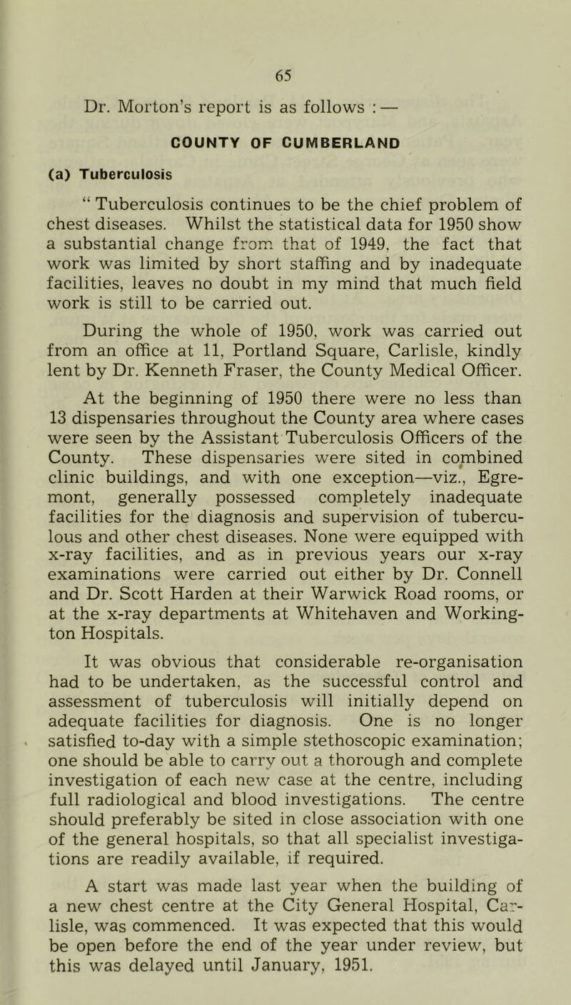 Dr. Morton’s report is as follows : — COUNTY OF CUMBERLAND (a) Tuberculosis “ Tuberculosis continues to be the chief problem of chest diseases. Whilst the statistical data for 1950 show a substantial change from that of 1949, the fact that work was limited by short staffing and by inadequate facilities, leaves no doubt in my mind that much field work is still to be carried out. During the whole of 1950, work was carried out from an office at 11, Portland Square, Carlisle, kindly lent by Dr. Kenneth Fraser, the County Medical Officer. At the beginning of 1950 there were no less than 13 dispensaries throughout the County area where cases were seen by the Assistant Tuberculosis Officers of the County. These dispensaries were sited in combined clinic buildings, and with one exception—viz., Egre- mont, generally possessed completely inadequate facilities for the diagnosis and supervision of tubercu- lous and other chest diseases. None were equipped with x-ray facilities, and as in previous years our x-ray examinations were carried out either by Dr. Connell and Dr. Scott Harden at their Warwick Road rooms, or at the x-ray departments at Whitehaven and Working- ton Hospitals. It was obvious that considerable re-organisation had to be undertaken, as the successful control and assessment of tuberculosis will initially depend on adequate facilities for diagnosis. One is no longer satisfied to-day with a simple stethoscopic examination; one should be able to carry out a thorough and complete investigation of each new case at the centre, including full radiological and blood investigations. The centre should preferably be sited in close association with one of the general hospitals, so that all specialist investiga- tions are readily available, if required. A start was made last year when the building of a new chest centre at the City General Hospital, Car- lisle, was commenced. It was expected that this would be open before the end of the year under review, but this was delayed until January, 1951.