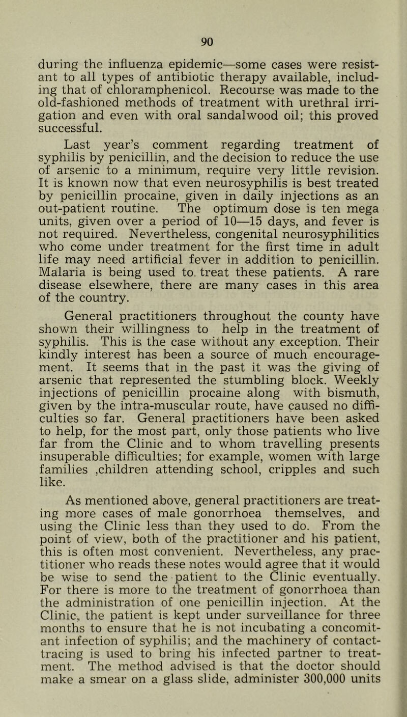 during the influenza epidemic—some cases were resist- ant to all types of antibiotic therapy available, includ- ing that of chloramphenicol. Recourse was made to the old-fashioned methods of treatment with urethral irri- gation and even with oral sandalwood oil; this proved successful. Last year’s comment regarding treatment of syphilis by penicillin, and the decision to reduce the use of arsenic to a minimum, require very little revision. It is known now that even neurosyphilis is best treated by penicillin procaine, given in daily injections as an out-patient routine. The optimum dose is ten mega units, given over a period of 10—15 days, and fever is not required. Nevertheless, congenital neurosyphilitics who come under treatment for the first time in adult life may need artificial fever in addition to penicillin. Malaria is being used to. treat these patients. A rare disease elsewhere, there are many cases in this area of the country. General practitioners throughout the county have shown their willingness to help in the treatment of syphilis. This is the case without any exception. Their kindly interest has been a source of much encourage- ment. It seems that in the past it was the giving of arsenic that represented the stumbling block. Weekly injections of penicillin procaine along with bismuth, given by the intra-muscular route, have caused no diffi- culties so far. General practitioners have been asked to help, for the most part, only those patients who live far from the Clinic and to whom travelling presents insuperable difficulties; for example, women with large families ,children attending school, cripples and such like. As mentioned above, general practitioners are treat- ing more cases of male gonorrhoea themselves, and using the Clinic less than they used to do. From the point of view, both of the practitioner and his patient, this is often most convenient. Nevertheless, any prac- titioner who reads these notes would agree that it would be wise to send the patient to the Clinic eventually. For there is more to the treatment of gonorrhoea than the administration of one penicillin injection. At the Clinic, the patient is kept under surveillance for three months to ensure that he is not incubating a concomit- ant infection of syphilis; and the machinery of contact- tracing is used to bring his infected partner to treat- ment. The method advised is that the doctor should make a smear on a glass slide, administer 300,000 units