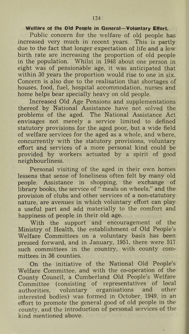 Welfare of the Old People in General—Voluntary Effort. Public concern for the welfare of old people has increased very much in recent years. This is partly due to the fact that longer expectation of life and a low birth rate are increasing the proportion of old people in the population. Whilst in 1948 about one person in eight was of pensionable age, it was anticipated that within 30 years the proportion would rise to one in six. Concern is also due to the realisation that shortages of houses, food, fuel, hospital accommodation, nurses and home helps bear specially heavy on old people. Increased Old Age Pensions and supplementations thereof by National Assistance have not solved the problems of the aged. The National Assistance Act envisages not merely a service limited to defined statutory provisions for the aged poor, but a wide field of welfare services for the aged as a whole, and where, concurrently with the statutory provisions, voluntary effort and services of a more personal kind could be provided by workers actuated by a spirit of good neighbourliness. Personal visiting of the aged in their own homes lessens that sense of loneliness often felt by many old people. Assistance in shopping, the exchange of library books, the service of “ meals on wheels,” and the provision of clubs and other services of a non-statutory nature, are avenues in which voluntary effort can play a useful part and add materially to the comfort and happiness of people in their old age. With the support and encouragement of the Ministry of Health, the establishment of Old People’s Welfare Committees on a voluntary basis has been pressed forward, and in January, 1951, there were 517 such committees in the country, with county com- mittees in 36 counties. On the initiative of the National Old People’s Welfare Committee, and with the co-operation of the County Council, a Cumiberland Old People’s Welfare Committee (consisting of representatives of local authorities, voluntary organisations and other interested bodies) was formed in October, 1949, in an effort to promote the general good of old people in the county, and the introduction of personal services of the kind mentioned above.