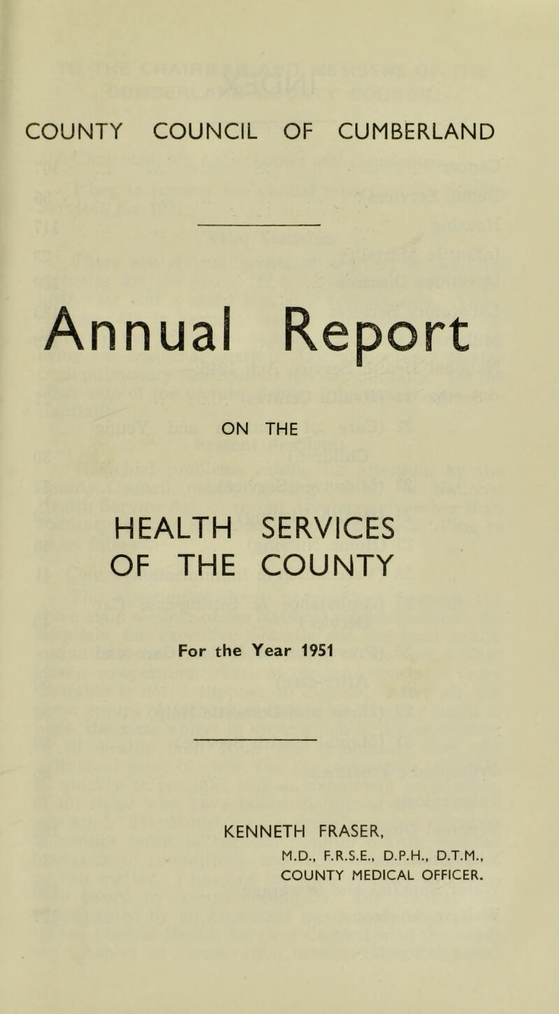 COUNTY COUNCIL OF CUMBERLAND Annual Report ON THE HEALTH SERVICES OF THE COUNTY For the Year 1951 KENNETH FRASER. M.D., F.R.S.E., D.P.H., D.T.M., COUNTY MEDICAL OFFICER.