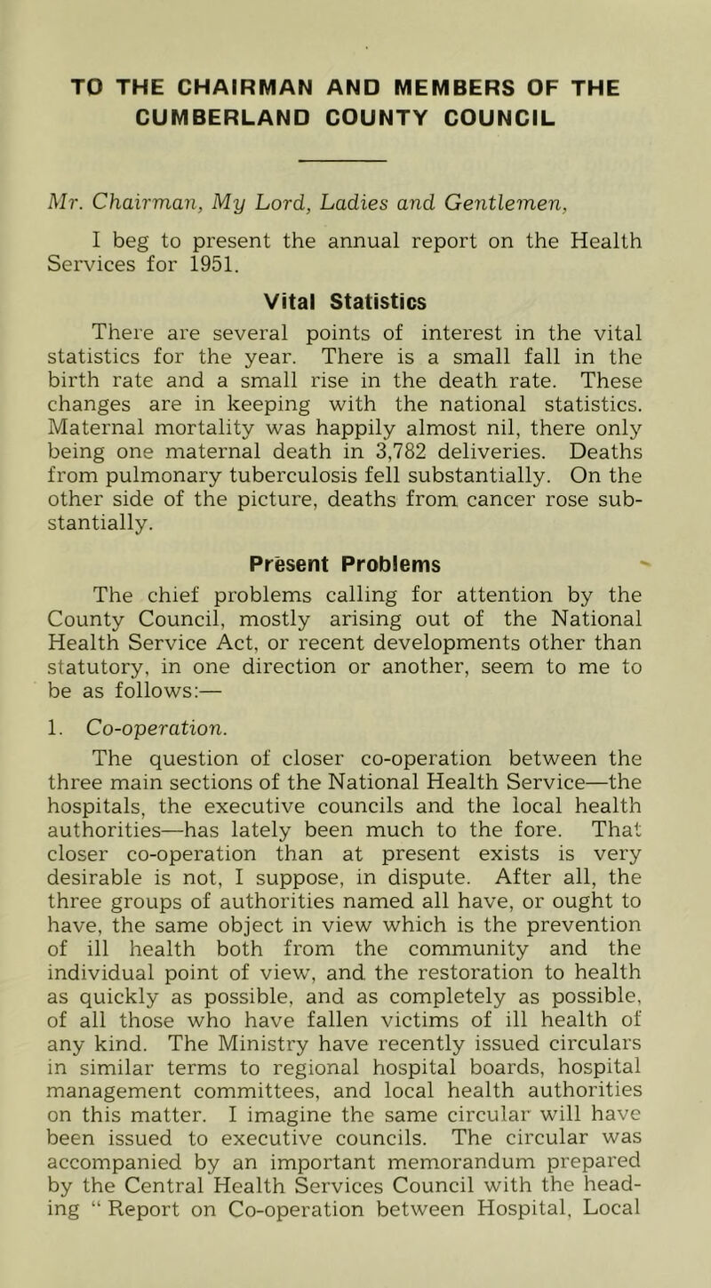 TO THE CHAIRMAN AND MEMBERS OF THE CUMBERLAND COUNTY COUNCIL Mr. Chairman, My Lord, Ladies and Gentlemen, I beg to present the annual report on the Health Services for 1951. Vital Statistics There are several points of interest in the vital statistics for the year. There is a small fall in the birth rate and a small rise in the death rate. These changes are in keeping with the national statistics. Maternal mortality was happily almost nil, there only being one maternal death in 3,782 deliveries. Deaths from pulmonary tuberculosis fell substantially. On the other side of the picture, deaths from cancer rose sub- stantially. Present Problems The chief problems calling for attention by the County Council, mostly arising out of the National Health Service Act, or recent developments other than statutory, in one direction or another, seem to me to be as follows:— 1. Co-operation. The question of closer co-operation between the three main sections of the National Health Service—the hospitals, the executive councils and the local health authorities—has lately been much to the fore. That closer co-operation than at present exists is very desirable is not, I suppose, in dispute. After all, the three groups of authorities named all have, or ought to have, the same object in view which is the prevention of ill health both from the community and the individual point of view, and the restoration to health as quickly as possible, and as completely as possible, of all those who have fallen victims of ill health of any kind. The Ministry have recently issued circulars in similar terms to regional hospital boards, hospital management committees, and local health authorities on this matter. I imagine the same circular will have been issued to executive councils. The circular was accompanied by an important memorandum prepared by the Central Health Services Council with the head- ing “ Report on Co-operation between Hospital, Local