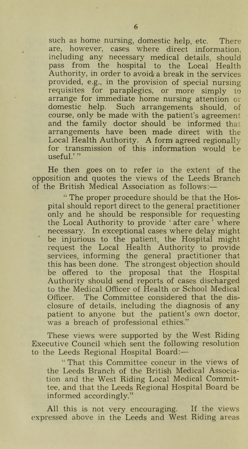 such as home nursing, domestic help, etc. There are, however, cases where direct information, including any necessary medical details, should pass from the hospital to the Local Health Authority, in order to avoidj a break in the services provided, e.g., in the provision of special nursing requisites for paraplegics, or more simply to arrange for immediate home nursing attention or domestic help. Such arrangements should, of course, only be made with the patient's agreement and the family doctor should be informed that arrangements have been made direct with the Local Health Authority. A form agreed regionally for transmission of this information would be useful.’ ” He then goes on to refer to the extent of the opposition and quotes the views of the Leeds Branch of the British Medical Association as follows:— “ The proper procedure should be that the Hos- pital should report direct to the general practitioner only and he should be responsible for requesting the Local Authority to provide ‘ after care ’ where necessary. In exceptional cases where delay might be injurious to the patient, the Hospital might request the Local Health Authority to provide services, informing the general practitioner that this has been done. The strongest objection should be offered to the proposal that the Hospital Authority should send reports of cases discharged to the Medical Officer of Health or School Medical Officer. The Committee considered that the dis- closure of details, including the diagnosis of any patient to anyone but the patient’s own doctor, was a breach of professional ethics.” These views were supported by the West Riding Executive Council which sent the following resolution to the Leeds Regional Hospital Board;— “ That this Committee concur in the views of the Leeds Branch of the British Medical Associa- tion and the West Riding Local Medical Commit- tee, and that the Leeds Regional Hospital Board be informed accordingly.” All this is not very encouraging. If the views expressed above in the Leeds and West Riding areas