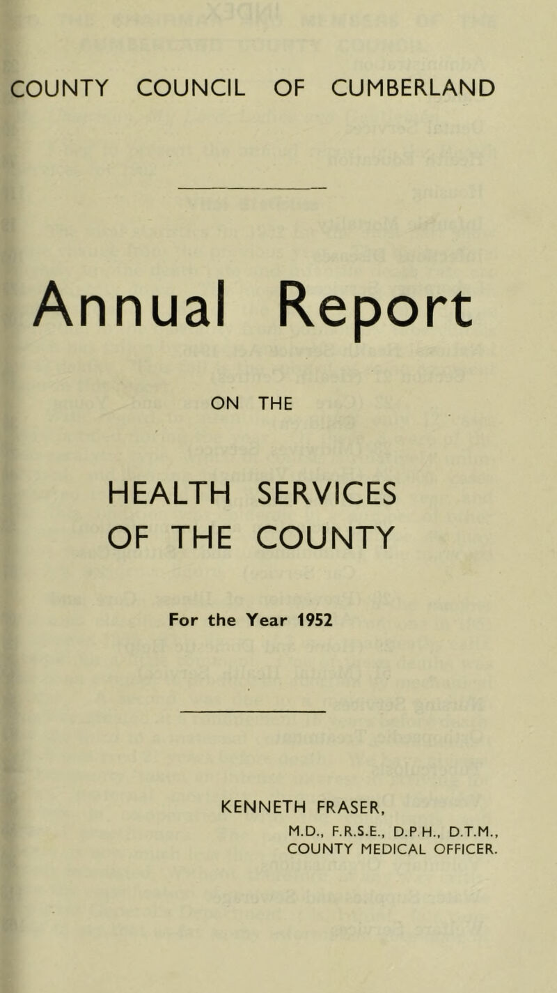 COUNTY COUNCIL OF CUMBERLAND Annual Report ON THE HEALTH SERVICES OF THE COUNTY For the Year 1952 KENNETH FRASER. M.D.. F.R.S.E., D.P H., D.T.M., COUNTY MEDICAL OFFICER.