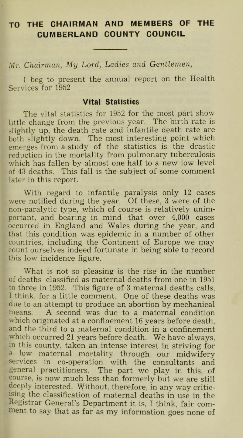 TO THE CHAIRMAN AND MEMBERS OF THE CUMBERLAND COUNTY COUNCIL Mr. Chairman, My Lord, Ladies and Gentlemen, I beg to present the annual report on the Health Services for 1952 Vital Statistics The vital statistics for 1952 for the most part show little change from the previous year. The birth rate is slightly up, the death rate and infantile death rate are both slightly down. The most interesting point which emerges from a study of the statistics is the drastic reduction in the mortality from pulmonary tuberculosis which has fallen by almost one half to a new low level of 43 deaths. This fall is the subject of some comment later in this report. With regard to infantile paralysis only 12 cases were notified during the year. Of these, 3 were of the non-paralytic type, which of course is relatively unim- portant, and bearing in mind that over 4,000 cases occurred in England and Wales during the year, and that this condition was epidemic in a number of other countries, including the Continent of Europe we may count ourselves indeed fortunate in being able to record this low incidence figure. What is not so pleasing is the rise in the number of deaths classified as maternal deaths from one in 1951 to three in 1952. This figure of 3 maternal deaths calls. 1 think, for a little comment. One of these deaths was due to an attempt to produce an abortion by mechanical means. A second was due to a maternal condition which originated at a confinement 16 years before death, and the third to a maternal condition in a confinement which occurred 21 years before death. We have always, in this county, taken an intense interest in striving for a low maternal mortality through our midwifery services in co-operation with the consultants and general practitioners. The part we play in this, of course, is now much less than formerly but we are still deeply interested. Without, therefore, in any way critic- ising the classification of maternal deaths in use in the Registrar General’s Department it is, I think, fair com- ment to say that as far as my information goes none of