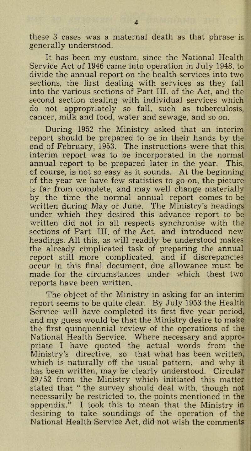 these 3 cases was a maternal death as that phrase is generally understood. It has been my custom, since the National Health Service Act of 1946 came into operation in July 1948, to divide the annual report on the health services into two sections, the first dealing with services as they fall into the various sections of Part III. of the Act, and the second section dealing with individual services which do not appropriately so fall, such as tuberculosis, cancer, milk and food, water and sewage, and so on. During 1952 the Ministry asked that an interim report should be prepared to be in their hands by the end of February, 1953. The instructions were that this interim report was to be incorporated in the normal annual report to be prepared later in the year. This, of course, is not so easy as it sounds. At the beginning of the year we have few statistics to go on, the picture is far from complete, and may well change materially by the time the normal annual report comes to be written during May or June. The Ministry’s headings under which they desired this advance report to be written did not in all respects synchronise with the sections of Part III. of the Act, and introduced new headings. All this, as will readily be understood makes the already cimplicated task of preparing the annual report still more complicated, and if discrepancies occur in this final document, due allowance must be made for the circumstances under which thest two reports have been written. The object of the Ministry in asking for an interim report seems to be quite clear. By July 1953 the Health Service will have completed its first five year period, and my guess would be that the Ministry desire to make the first quinquennial review of the operations of the National Health Service. Where necessary and appro- priate I have quoted the actual words from the Ministry’s directive, so that what has been written, which is naturally off the usual pattern, and why it has been written, may be clearly understood. Circular 29/52 from the Ministry which initiated this matter stated that “ the survey should deal with, though not necessarily be restricted to, the points mentioned in the appendix.” I took this to mean that the Ministry in desiring to take soundings of the operation of the National Health Service Act, did not wish the comments