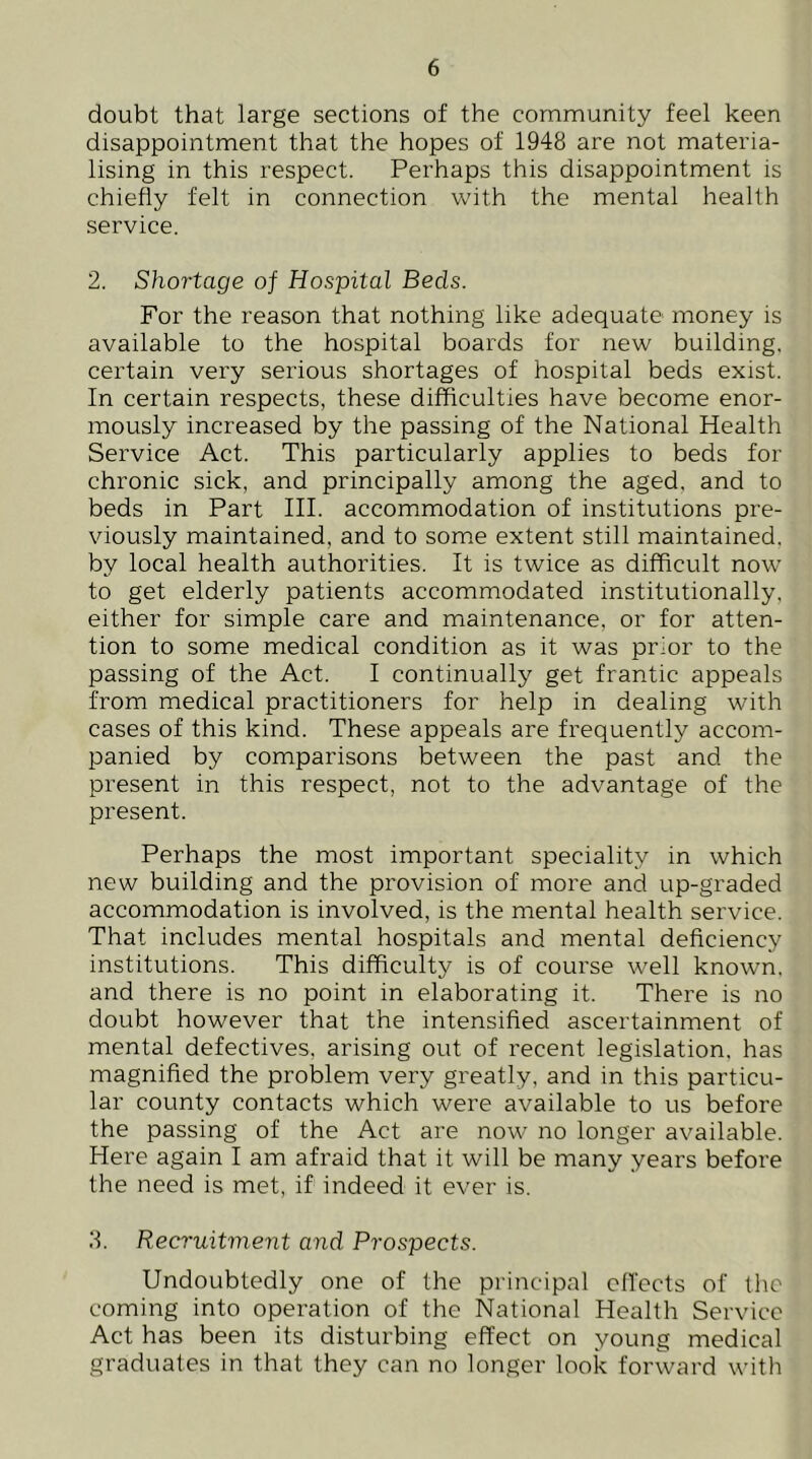 doubt that large sections of the community feel keen disappointment that the hopes of 1948 are not materia- lising in this respect. Perhaps this disappointment is chiefly felt in connection with the mental health service. 2. Shortage of Hospital Beds. For the reason that nothing like adequate money is available to the hospital boards for new building, certain very serious shortages of hospital beds exist. In certain respects, these difficulties have become enor- mously increased by the passing of the National Health Service Act. This particularly applies to beds for chronic sick, and principally among the aged, and to beds in Part III. accommodation of institutions pre- viously maintained, and to som.e extent still maintained, by local health authorities. It is twice as difficult now to get elderly patients accommodated institutionally, either for simple care and maintenance, or for atten- tion to some medical condition as it was prior to the passing of the Act. I continually get frantic appeals from medical practitioners for help in dealing with cases of this kind. These appeals are frequently accom- panied by comparisons between the past and the present in this respect, not to the advantage of the present. Perhaps the most important speciality in which new building and the provision of more and up-graded accommodation is involved, is the mental health service. That includes mental hospitals and mental deflciency institutions. This difficulty is of course well known, and there is no point in elaborating it. There is no doubt however that the intensifled ascertainment of mental defectives, arising out of recent legislation, has magnified the problem very greatly, and in this particu- lar county contacts which were available to us before the passing of the Act are now no longer available. Here again I am afraid that it will be many years before the need is met, if indeed it ever is. 8. Recruitment and Prospects. Undoubtedly one of the principal cflects of tlic coming into operation of the National Health Service Act has been its disturbing effect on young medical graduates in that they can no longer look forward witti