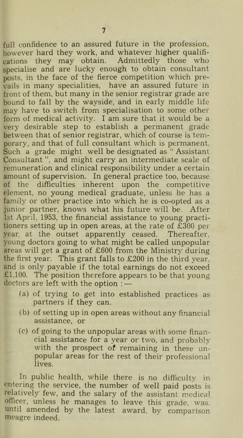 full confidence to an assured future in the profession, however hard they work, and whatever higher qualifi- cations they may obtain. Admittedly those who specialise and are lucky enough to obtain consultant posts, in the face of the fierce competition which pre- vails in many specialities, have an assured future in front of them, but many in the senior registrar grade are bound to fall by the wayside, and in early middle life may have to switch from specialisation to some other form of medical activity. I am sure that it w'ould be a very desirable step to establish a permanent grade between that of senior registrar, which of course is tem- porary, and that of full consultant which is permanent. Such a grade might well be designated as “ Assistant Consultant ”, and might carry an intermediate scale of remuneration and clinical responsibility under a certain amount of supervision. In general practice too, because of the difficulties inherent upon the competitive element, no young medical graduate, unless he has a family or other practice into which he is co-opted as a junior partner, knows what his future will be. After 1st April, 1953, the financial assistance to young practi- tioners setting up in open areas, at the rate of £300 per year, at the outset apparently ceased. Thereafter, young doctors going to what might be called unpopular areas will get a grant of £600 from the Ministry during the first year. This grant falls to £200 in the third year, and is only payable if the total earnings do not exceed £1,100. The position therefore appears to be that young doctors are left with the option : — (a) of trying to get into established practices as partners if they can. (b) of setting up in open areas without any financial assistance, or (c) of going to the unpopular areas with some finan- cial assistance for a year or two, and probably with the prospect of remaining in these un- popular areas for the rest of their professional lives. In public health, while there is no difficulty in entering the service, the number of well paid posts is relatively few, and the salary of the assistant medical officer, unless he manages to leave this grade, was. until amended by the latest award, by comparison meagre indeed.