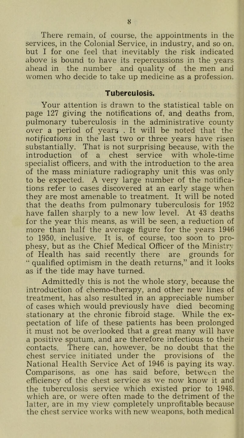 There remain, ol' course, the appointments in the services, in the Colonial Service, in industry, and so on, but I for one feel that inevitably the risk indicated above is bound to have its repercussions in the years ahead in the number and quality of the men and women who decide to take up medicine as a profession. Tuberculosis. Your attention is drawn to the statistical table on page 127 giving the notifications of, and deaths from, pulmonary tuberculosis in the administrative county over a period of years . It will be noted that the notifications in the last two or three years have risen substantially. That is not surprising because, with the introduction of a chest service with whole-time specialist officers, and with the introduction to the area of the mass miniature radiography unit this was only to be expected. A very large number of the notifica- tions refer to cases discovered at an early stage when they are most amenable to treatment. It will be noted that the deaths from pulmonary tuberculosis for 1952 have fallen sharply to a new low level. At 43 deaths for the year this means, as will be seen, a reduction of more than half the average figure for the years 1946 to 1950, inclusive. It is, of course, too soon to pro- phesy, but as the Chief Medical Officer of the Ministry of Health has said recently there are grounds for “ qualified optimism in the death returns,” and it looks as if the tide may have turned. Admittedly this is not the whole story, because the introduction of chemo-therapy, and other new lines of treatment, has also resulted in an appreciable number of cases which would previously have died becoming stationary at the chronic fibroid stage. While the ex- pectation of life of these patients has been prolonged it must not be overlooked that a great many will have a positive sputum, and are therefore infectious to their contacts. There can, however, be no doubt that the chest service initiated under the provisions of the National Health Service Act of 1946 is paying its way. Comparisons, as one has said before, between the efficiency of the chest service as we now know it and the tuberculosis service which existed prior to 1948, which are, or were often made to the detriment of the latter, are in my view completely unprofitable because the chest service works with new weapons, both medical