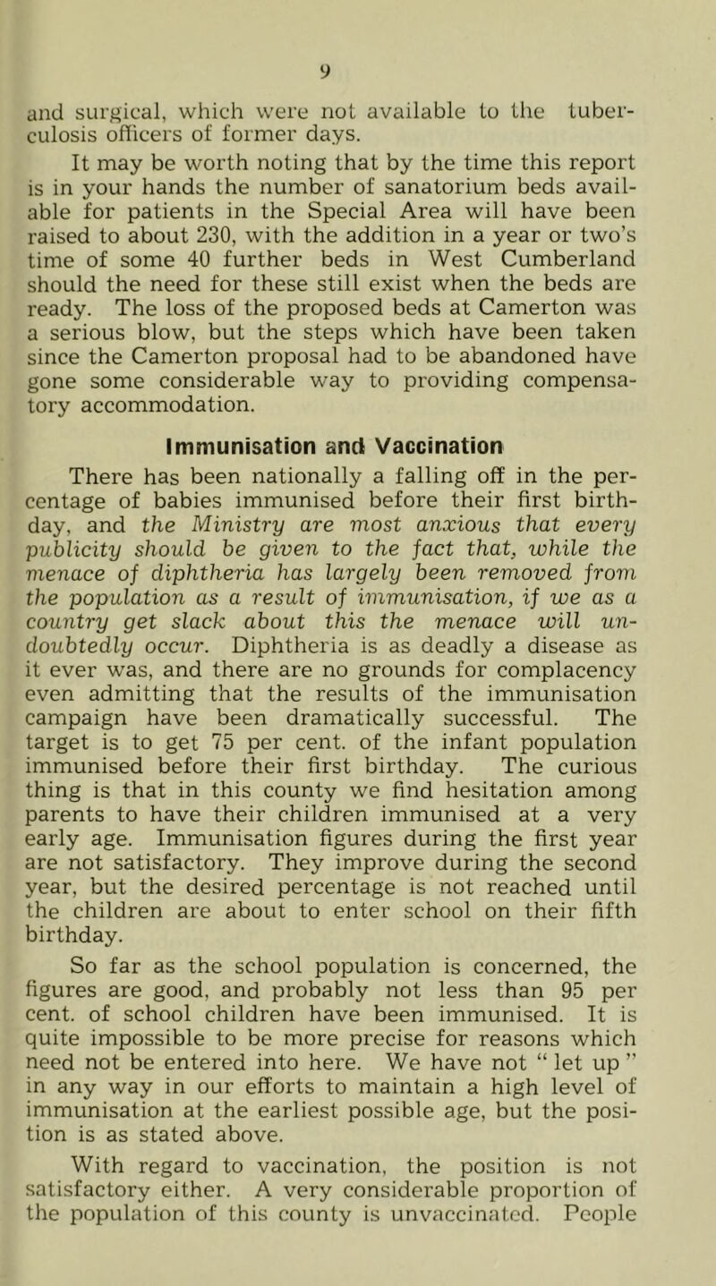 and surgical, which were not available to the tuber- culosis officers of former days. It may be worth noting that by the time this report is in your hands the number of sanatorium beds avail- able for patients in the Special Area will have been raised to about 230, with the addition in a year or two’s time of some 40 further beds in West Cumberland should the need for these still exist when the beds are ready. The loss of the proposed beds at Camerton was a serious blow, but the steps which have been taken since the Camerton proposal had to be abandoned have gone some considerable way to providing compensa- tory accommodation. Immunisation and Vaccination There has been nationally a falling off in the per- centage of babies immunised before their first birth- day, and the Ministry are most anxious that every publicity should he given to the fact that, while the menace of diphtheria has largely been removed from the population as a result of immunisation, if we as a country get slack about this the menace will un- doubtedly occur. Diphtheria is as deadly a disease as it ever was, and there are no grounds for complacency even admitting that the results of the immunisation campaign have been dramatically successful. The target is to get 75 per cent, of the infant population immunised before their first birthday. The curious thing is that in this county we find hesitation among parents to have their children immunised at a very early age. Immunisation figures during the first year are not satisfactory. They improve during the second year, but the desired percentage is not reached until the children are about to enter school on their fifth birthday. So far as the school population is concerned, the figures are good, and probably not less than 95 per cent, of school children have been immunised. It is quite impossible to be more precise for reasons which need not be entered into here. We have not “ let up ” in any way in our efforts to maintain a high level of immunisation at the earliest possible age, but the posi- tion is as stated above. With regard to vaccination, the position is not satisfactory either. A very considerable proportion of the population of this county is unvaccinatcd. People