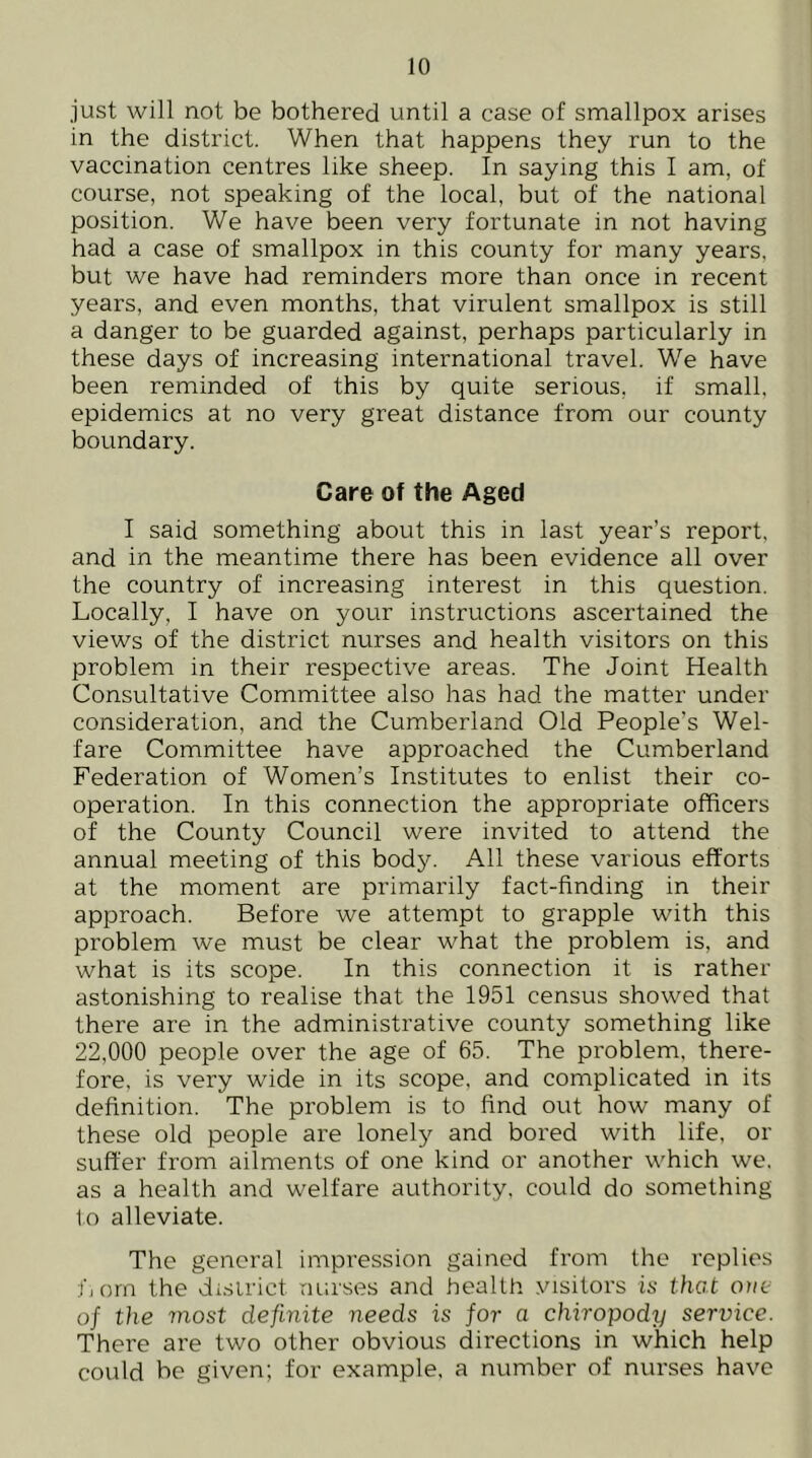 just will not be bothered until a case of smallpox arises in the district. When that happens they run to the vaccination centres like sheep. In saying this I am, of course, not speaking of the local, but of the national position. We have been very fortunate in not having had a case of smallpox in this county for many years, but we have had reminders more than once in recent years, and even months, that virulent smallpox is still a danger to be guarded against, perhaps particularly in these days of increasing international travel. We have been reminded of this by quite serious, if small, epidemics at no very great distance from our county boundary. Care of the Aged I said something about this in last year’s report, and in the meantime there has been evidence all over the country of increasing interest in this question. Locally, I have on your instructions ascertained the views of the district nurses and health visitors on this problem in their respective areas. The Joint Health Consultative Committee also has had the matter under consideration, and the Cumberland Old People’s Wel- fare Committee have approached the Cumberland Federation of Women’s Institutes to enlist their co- operation. In this connection the appropriate officers of the County Council were invited to attend the annual meeting of this body. All these various efforts at the moment are primarily fact-finding in their approach. Before we attempt to grapple with this problem we must be clear what the problem is, and what is its scope. In this connection it is rather astonishing to realise that the 1951 census showed that there are in the administrative county something like 22,000 people over the age of 65. The problem, there- fore. is very wide in its scope, and complicated in its definition. The problem is to find out how many of these old people are lonely and bored with life, or suffer from ailments of one kind or another which we. as a health and welfare authority, could do something 1o alleviate. The general impression gained from the replies fjorn the dcsirict nurses and health visitors is thot one of the most definite needs is for a chiropody service. There are two other obvious directions in which help could be given; for example, a number of nurses have