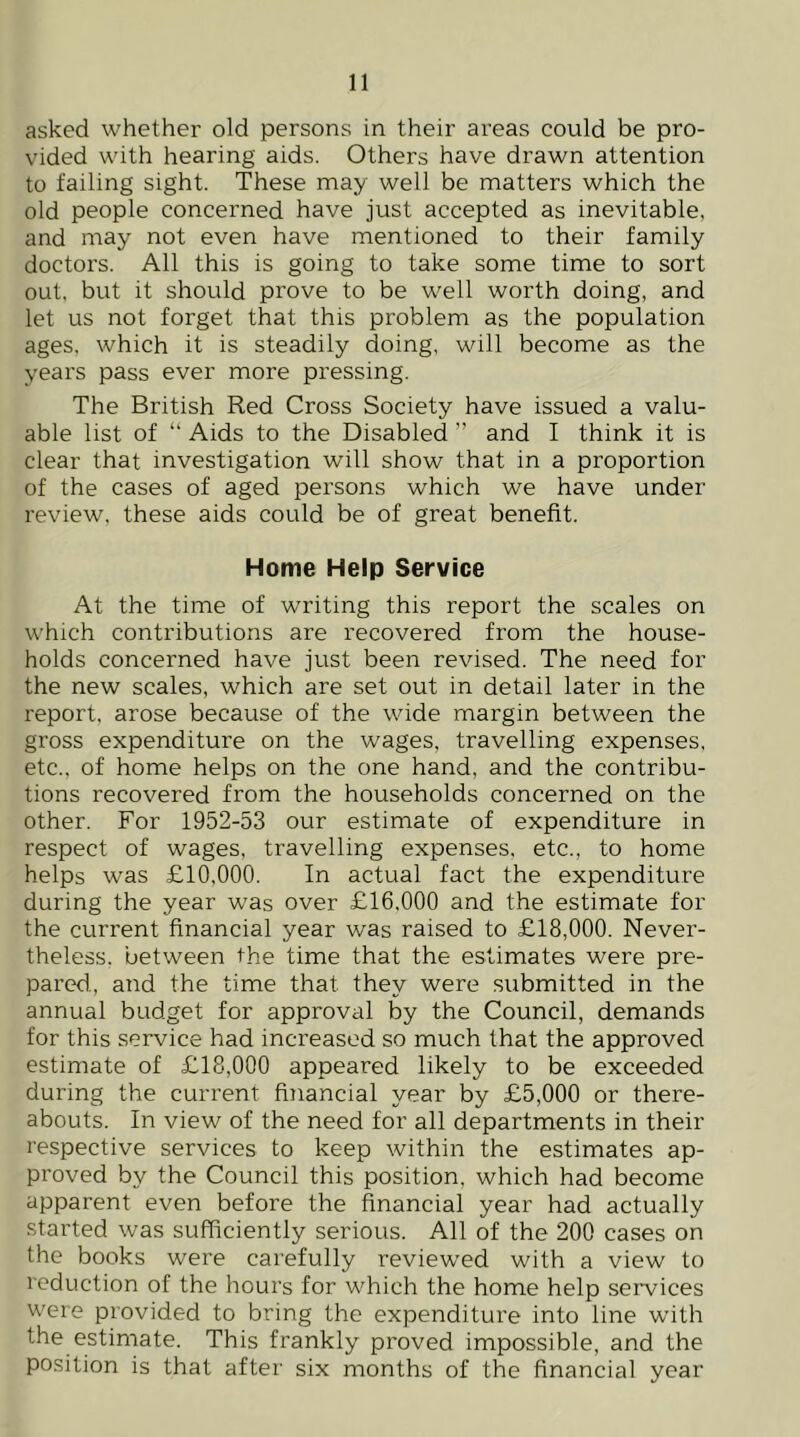 asked whether old persons in their areas could be pro- vided with hearing aids. Others have drawn attention to failing sight. These may well be matters which the old people concerned have just accepted as inevitable, and may not even have mentioned to their family doctors. All this is going to take some time to sort out. but it should prove to be well worth doing, and let us not forget that this problem as the population ages, which it is steadily doing, will become as the years pass ever more pressing. The British Red Cross Society have issued a valu- able list of “ Aids to the Disabled ” and I think it is clear that investigation will show that in a proportion of the cases of aged persons which we have under review, these aids could be of great benefit. Home Help Service At the time of writing this report the scales on which contributions are recovered from the house- holds concerned have just been revised. The need for the new scales, which are set out in detail later in the report, arose because of the wide margin between the gross expenditure on the wages, travelling expenses, etc., of home helps on the one hand, and the contribu- tions recovered from the households concerned on the other. For 1952-53 our estimate of expenditure in respect of wages, travelling expenses, etc., to home helps was £10,000. In actual fact the expenditure during the year was over £16,000 and the estimate for the current financial year was raised to £18,000. Never- theless. between the time that the estimates were pre- pared, and the time that they were submitted in the annual budget for approval by the Council, demands for this service had increased so much that the approved estimate of £18,000 appeared likely to be exceeded during the current financial year by £5,000 or there- abouts. In view of the need for all departments in their respective services to keep within the estimates ap- proved by the Council this position, which had become apparent even before the financial year had actually started was sufficiently serious. All of the 200 cases on the books were carefully reviewed with a view to reduction of the hours for which the home help services were provided to bring the expenditure into line with the estimate. This frankly proved impossible, and the position is that after six months of the financial year