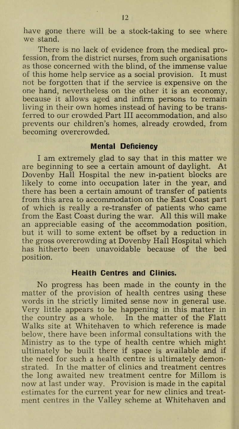 have gone there will be a stock-taking to see where we stand. There is no lack of evidence from, the medical pro- fession, from the district nurses, from such organisations as those concerned with the blind, of the immense value of this home help service as a social provision. It must not be forgotten that if the service is expensive on the one hand, nevertheless on the other it is an economy, because it allows aged and infirm persons to remain living in their own homes instead of having tO' be trans- ferred to our crowded Part III accommodation, and also prevents our children’s homes, already crowded, from becoming overcrowded. Mental Deficiency I am extremely glad to say that in this matter we are beginning to see a certain amount of daylight. At Dovenby Hall Hospital the new in-patient blocks are likely to come into occupation later in the year, and there has been a certain amount of transfer of patients from this area to accommodation on the East Coast part of which is really a re-transfer of patients who came from the East Coast during the war. All this will make an appreciable easing of the accommodation position, but it will to some extent be offset by a reduction in the gross overcrowding at Dovenby Hall Hospital which has hitherto been unavoidable because of the bed position. Health Centres and Clinics. No progress has been made in the county in the matter of the provision of health centres using these words in the strictly limited sense now in general use. Very little appears to be happening in this matter in the country as a whole. In the matter of the Flatt Walks site at Whitehaven to which reference is made below, there have been informal consultations with the Ministry as to the type of health centre which might ultimately be built there if space is available and if the need for such a health centre is ultimately demon- strated. In the matter of clinics and treatment centres the long awaited new treatment centre for Millom is now at last under way. Provision is made in the capital estimates for the current year for new clinics and treat- ment centres in the Valley scheme at Whitehaven and