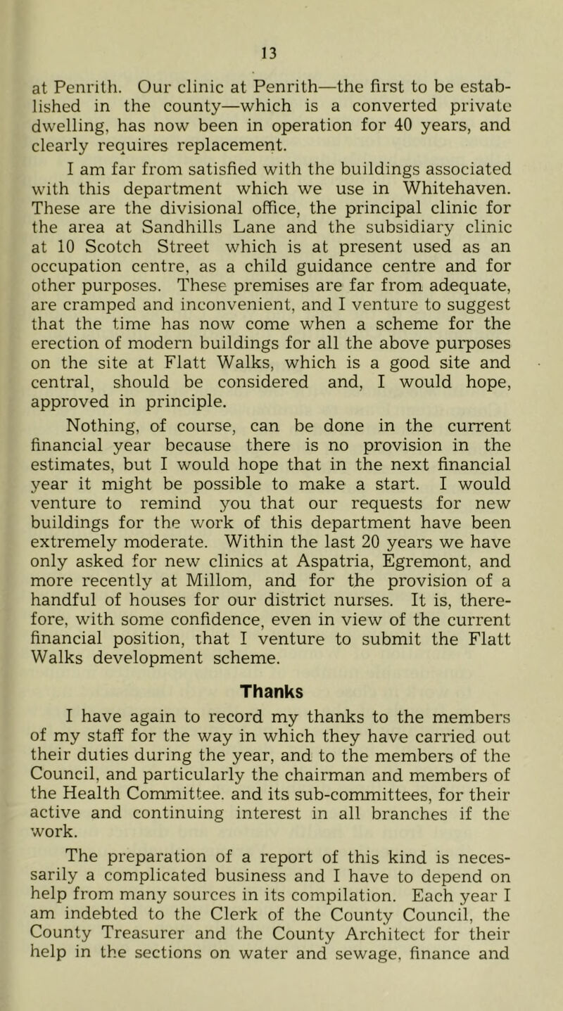 at Penrith. Our clinic at Penrith—the first to be estab- lished in the county—which is a converted private dwelling, has now been in operation for 40 years, and clearly requires replacement. I am far from satisfied with the buildings associated with this department which we use in Whitehaven. These are the divisional office, the principal clinic for the area at Sandhills Lane and the subsidiary clinic at 10 Scotch Street which is at present used as an occupation centre, as a child guidance centre and for other purposes. These premises are far from adequate, are cramped and inconvenient, and I venture to suggest that the time has now come when a scheme for the erection of modern buildings for all the above purposes on the site at Flatt Walks, which is a good site and central, should be considered and, I would hope, approved in principle. Nothing, of course, can be done in the current financial year because there is no provision in the estimates, but I would hope that in the next financial year it might be possible to make a start. I would venture to remind you that our requests for new buildings for the work of this department have been extremely moderate. Within the last 20 years we have only asked for new clinics at Aspatria, Egremont, and more recently at Millom, and for the provision of a handful of houses for our district nurses. It is, there- fore, with some confidence, even in view of the current financial position, that I venture to submit the Flatt Walks development scheme. Thanks I have again to record my thanks to the members of my staff for the way in which they have carried out their duties during the year, and to the members of the Council, and particularly the chairman and members of the Health Committee, and its sub-committees, for their active and continuing interest in all branches if the work. The preparation of a report of this kind is neces- sarily a complicated business and I have to depend on help from many sources in its compilation. Each year I am indebted to the Clerk of the County Council, the County Treasurer and the County Architect for their help in the sections on water and sewage, finance and