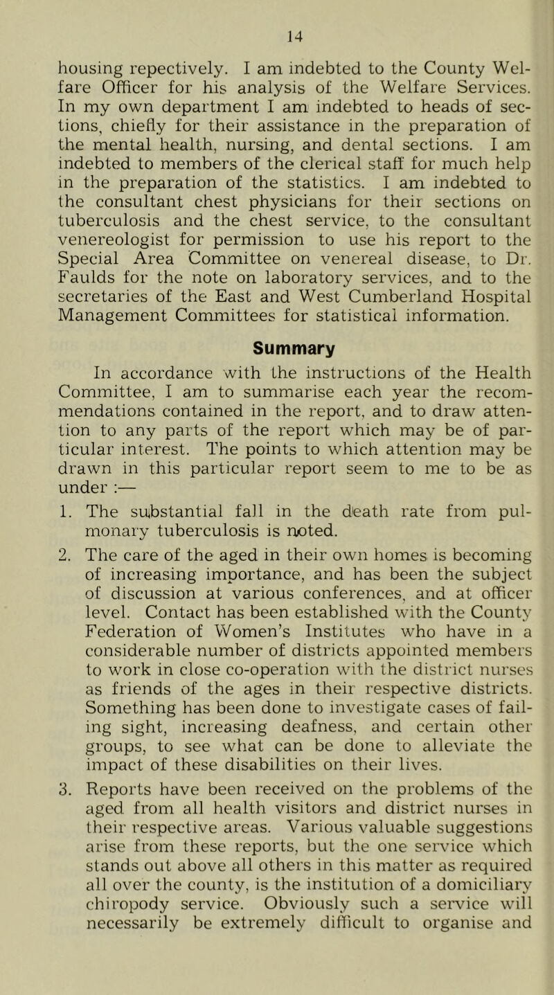 housing repectively. I am indebted to the County Wel- fare Officer for his analysis of the Welfare Services. In my own department I am indebted to heads of sec- tions, chiefly for their assistance in the preparation of the mental health, nursing, and dental sections. I am indebted to members of the clerical staff for much help in the preparation of the statistics. I am indebted to the consultant chest physicians for their sections on tuberculosis and the chest service, to the consultant venereologist for permission to use his report to the Special Area Committee on venereal disease, to Dr. Faulds for the note on laboratory services, and to the secretaries of the East and West Cumberland Hospital Management Committees for statistical information. Summary In accordance with the instructions of the Health Committee, I am to summarise each year the recom- mendations contained in the report, and to draw atten- tion to any parts of the report which may be of par- ticular interest. The points to which attention may be drawn in this particular report seem to me to be as under :— 1. The su^bstantial fall in the death rate from pul- monary tuberculosis is noted. 2. The care of the aged in their own homes is becoming of increasing importance, and has been the subject of discussion at various conferences, and at officer level. Contact has been established with the County Federation of Women’s Institutes wffio have in a considerable number of districts appointed members to work in close co-operation with the district nurses as friends of the ages in their respective districts. Something has been done to investigate cases of fail- ing sight, increasing deafness, and certain other groups, to see what can be done to alleviate the impact of these disabilities on their lives. 3. Reports have been received on the problems of the aged from all health visitors and district nurses in their respective areas. Various valuable suggestions arise from these reports, but the one service which stands out above all others in this matter as required all over the county, is the institution of a domiciliary chiropody service. Obviously such a seiwice will necessarily be extremely difficult to organise and